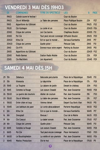 7
VENDREDI 3 MAI DÈS 19H03
SAMEDI 4 MAI DÈS 15H
7
DE	 COMPAGNIES	 TITRE DU SPECTACLE	 LIEU	 À PAGE
19h03	 Calixte ouvre le festival ! 		 Cour du Boulon
19h03	 Ola et Willemijn 	 La Table des pensées	Place Publique Boulon	 23h	P27
19h15	 Apparitions du G.Bistaki		 Cour du Boulon	 19h25	P32
19h30 	 Cie Hydragon	 La corde et on	 Cour du Boulon	 20h05	P26
20h10 	 Cirque de Lomme	 Les Cas barrés	 Chapiteau Boulon	 20h55	P31
20h10	Pol Cie	 Tout peut encore s’arranger 	Diffusion Boulon	 21h05	P20
20h30 	 Ktha Cie	 Est-ce que le monde ...	 Dervaux/Gambetta	 21h15	P17
20h30	 Cirque de Lomme	 Quelle piste !	Pelouse Caby	 21h15	P31
21h10	 Cie N°8	 Donnez-nous votre argent	Parking du Boulon	 21h55	P10
21h55	 Apparitions du G.Bistaki		 Cour du Boulon	 22h05	P32
22h10	 Radio Barkas	 Station Radio Mobile	 Cour du Boulon	 23h	P29
22h15	 Cie Machtiern	 Les AquamenS	 Cour du Boulon	 22h45	P29
29	 15h	 Zebatuca	 Batucada percutante	Place de la République	 15h45	P31
21	 15h 	 Itinerania	 Le labyrinthe	Place de la République	 17h	P28
25	 15h15	 La Toupine	 La cabane de jardin	 Devant le château	 20h	P30
22	 15h15	 Cendres la Rouge	 Les soeurs Oswald	Parc Jean Dussenne	 15h55	P28
26	 15h30	 La guerre des boutons	 Atelier de couture	Parc Jean Dussenne	 19h	P30
20	 15h30	 Ola et Willemijn	 La table des pensées	Parc Jean Dussenne 	 21h	P27
6	 15h30	 Entre chien et loup	 Véréna Velvet	 Départ Esp Boris Vian	 19h30	P15
13	 15h45	 Les batteurs de pavé	 Le conte abracadabrant	Parterre République	 16h30	P22
8	 16h 	 Ktha Cie 	 Est-ce que le monde ...	 Dervaux/Gambetta	 16h45	P17
16 	 16h 	 Sivouplait	 Bivouac !	 Cour de la Mairie 	 16h35	P25
19	 16h	 Cie Caracol	 La babel sonore	Parc Jean Dussenne	 17h30	P27
28	 16h 	 Cirque de Lomme	 Quelle piste !	Pelouse Caby	 16h45	P31
22	 16h15	 Cendres la Rouge	 Les soeurs Oswald	Parc Jean Dussenne	 16h55	P28
11	 16h15	Pol Cie	 Toutpeutencores’arranger Place Vermeersch	 17h10	P20
17	 16h30	 Le Boustrophédon	 La vieille et son pianiste	Parc Jean Dussenne	 16h50	P26
2	 16h45	 Mastoc Production	 Dis-le moi	Place de la République	 17h30	P11
 
