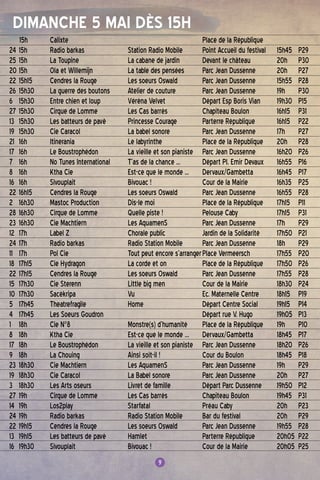 9
DImanche 5 MAI DÈS 15H
9
15h 	 Calixte		Place de la République	
24	15h	 Radio barkas	 Station Radio Mobile	Point Accueil du festival	 15h45	P29
25	15h	 La Toupine	 La cabane de jardin	 Devant le château	 20h	P30
20	15h	 Ola et Willemijn	 La table des pensées	Parc Jean Dussenne 	 20h	P27
22	15h15	 Cendres la Rouge	 Les soeurs Oswald	Parc Jean Dussenne	 15h55	P28
26	15h30	 La guerre des boutons	 Atelier de couture	Parc Jean Dussenne	 19h	P30
6	 15h30	 Entre chien et loup	 Véréna Velvet	 Départ Esp Boris Vian	 19h30	P15
27	15h30	 Cirque de Lomme	 Les Cas barrés	 Chapiteau Boulon	 16h15	P31
13	 15h30	 Les batteurs de pavé	Princesse Courage	Parterre République	 16h15	P22
19	 15h30	 Cie Caracol	 La babel sonore	Parc Jean Dussenne	 17h	P27
21	 16h 	 Itinerania	 Le labyrinthe	Place de la République	 20h	P28
17	 16h	 Le Boustrophédon	 La vieille et son pianiste	Parc Jean Dussenne	 16h20	P26
7	 16h	 No Tunes International	 T’as de la chance ...	 Départ Pl. Emir Devaux	 16h55	P16
8	 16h 	 Ktha Cie 	 Est-ce que le monde ...	 Dervaux/Gambetta	 16h45	P17
16	 16h 	 Sivouplait	 Bivouac !	 Cour de la Mairie 	 16h35	P25
22	16h15	 Cendres la Rouge	 Les soeurs Oswald	Parc Jean Dussenne	 16h55	P28
2	 16h30	 Mastoc Production	 Dis-le moi	Place de la République	 17h15	P11
28	16h30	 Cirque de Lomme	 Quelle piste !	Pelouse Caby	 17h15	P31
23	16h30	 Cie Machtiern	 Les AquamenS	Parc Jean Dussenne	 17h	P29
12	 17h 	 Label Z	 Chorale public	 Jardin de la Solidarité	 17h50	P21
24	17h	 Radio barkas	 Radio Station Mobile	Parc Jean Dussenne	 18h	P29
11	 17h	Pol Cie	 Tout peut encore s’arranger	Place Vermeersch	 17h55	P20
18	 17h15	 Cie Hydragon	 La corde et on	Place de la République	 17h50	P26
22	17h15	 Cendres la Rouge	 Les soeurs Oswald	Parc Jean Dussenne	 17h55	P28
15	 17h30	 Cie Sterenn	 Little big men	 Cour de la Mairie	 18h30	P24
10	 17h30 	 Sacékripa	 Vu	 Ec. Maternelle Centre	 18h15	P19
5	 17h45	 Theatrefragile	 Home	 Départ Centre Social 	 19h15	P14
4	 17h45	 Les Soeurs Goudron		 Départ rue V. Hugo	 19h05	P13
1	 18h 	 Cie N°8	 Monstre(s) d’humanité	Place de la République	 19h	P10
8	 18h	 Ktha Cie	 Est-ce que le monde …	 Dervaux/Gambetta	 18h45	P17
17	 18h	 Le Boustrophédon	 La vieille et son pianiste	Parc Jean Dussenne	 18h20	P26
9	 18h	 La Chouing	 Ainsi soit-il !	 Cour du Boulon	 18h45	P18
23	18h30	 Cie Machtiern	 Les AquamenS	Parc Jean Dussenne	 19h	P29
19	 18h30	 Cie Caracol	 La Babel sonore	Parc Jean Dussenne	 20h	P27
3	 18h30	 Les Arts oseurs	 Livret de famille	 Départ Parc Dussenne	 19h50	P12
27	19h	 Cirque de Lomme	 Les Cas barrés	 Chapiteau Boulon	 19h45	P31
14	 19h	 Los2play	 Starfatal	Préau Caby	 20h	P23
24	19h	 Radio barkas	 Radio Station Mobile	 Bar du festival	 20h	P29
22	19h15	 Cendres la Rouge	 Les soeurs Oswald	Parc Jean Dussenne	 19h55	P28
13	 19h15 	 Les batteurs de pavé	 Hamlet	Parterre République	 20h05	P22
16	 19h30 	 Sivouplait	 Bivouac !	 Cour de la Mairie 	 20h05	P25
 