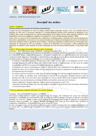 Animateurs : ZAIRI Mohamed (Formateur FLE) 
Descriptif des ateliers 
Atelier 1: Animatrice: 
Ghislaine Bellocq (Formatrice de Thélème international) 
La place de l’art contemporain en classe de langue semble depuis longtemps acquise. L’art s’est introduit dans les 
méthodes de FLE suite à l’ouverture culturelle et à l’interdisciplinarité prônées par la recherche en didactique. Il est 
d’ailleurs bien connu qu’agrémenter les contenus linguistiques d’une image et d’une tâche manuelle stimule les deux 
hémisphères et active les intelligences multiples et notamment le visuel et le kinesthésique (Gardner, 2004). 
Certes, dans un cours de FLE, l’acquisition des compétences sociolinguistiques, prioritaire, passe par la répétition des 
form (ul) es standardisées. Le dossier art vise surtout la pratique de l’expression (notamment du goût et de l’opinion) et 
fournit des éléments banals et aguicheurs pour la baliser : il suffit que l’apprenant veuille bricoler une énonciation type. 
Cependant, le mésusage de l’art est contraire à l’esprit de la didactique. En l’occurrence, « faire communiquer les 
apprenants de manière la plus naturelle et la plus authentique qui soit est [notre] objectif premier » (Cuq, Gruca, 2005, 
183) 
Atelier 2 : Mise en place d’un projet utilisant la vidéo : le reportage 
Animateurs : MM TBIB Abdessamad et ELHERRIF Mohamed (formateurs FLE) 
C’est une pratique pédagogique d’une formation et d’animation qui permet, grâce à la vidéo, à des non professionnels 
de l’audiovisuel (élèves, stagiaires , enseignants…) de prendre la parole dans un cadre éducatif ou non. L’utilisateur 
s’approprie l’outil vidéo pour transmettre au destinataire un message, pour parler de ses réalités, de ses projets et de 
ses préoccupations en s’appuyant sur l’image et le son sans écarter totalement l’écrit. 
- Le désir de communiquer réellement avec les jeunes, de se faire connaitre grâce à une pédagogie ouverte sur les 
échanges interculturels rend les élèves plus actifs et plus attentifs à l’apprentissage. Au lieu rester de simples 
consommateurs de CD, ils deviennent de véritables producteurs de films vidéo ; 
- L’intégration des moyens technologiques comme la vidéo en classe fait l’originalité de cette expérience et suscite 
l’intérêt des élèves. Ils se rendent compte du rôle cap ital que peuvent jouer ces appareils au niveau de la formation et 
de l’apprentissage d’une langue ; 
- Ces moyens peuvent constituer un solide appui à l’interdisciplinarité dont elle favorise le développement. Les élèves 
se voient obligés de mobiliser leurs connaissances en histoire et en géographie notamment lorsqu’il s’agit de 
présenter leur ville ou de situer leurs pays par rapport au reste du monde. Même entre enseignants de différentes 
disciplines, une concertation pour un échange d’idées s’avère parfois nécessaire et très fructueux ; 
- Amener l’apprenant à observer, apprécier, critiquer, porter un jugement sur ce qu’il voit 
- Apprendre à décoder des images, des sons, des situations culturelles, en ayant recours à des documents authentiques 
ou semi-authentiques filmés. 
3: Pour une approche communic’actionnelle des activités théâtrales 
Animateur : Hassane EL BASRI (Formateur au CRMEF) 
Nul n’ignore l’impact positif du théâtre sur l’apprentissage des langues. Par l’utilisation des atouts des techniques 
dramatiques, l’enseignant peut transformer le cours de langue en atelier de pratique artistique et redonner à la langue 
étrangère son statut de « langue vivante » qui a tendance à se désagréger dans le cadre de méthodes ou d’approches 
beaucoup moins « vivantes ». Les activités théâtrales développent par l’action et d’une manière plus spontanée la 
compétence communicative où la communication est au service de l’action. 
En classe de langue l’enjeu sera de rendre les apprenants aptes à agir avec la langue dans des situations authentiques, de 
les inscrire dan s un apprentissage coopératif où les notions d’action et de taches prennent tout leur sens dans le jeu 
théâtral. 
 