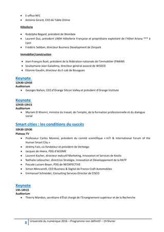 2 Université du numérique 2016 – Programme non définitif – 19 février
 E-office NFC
 Antoine Girard, CEO de Table Online
Hôtellerie
 Rodolphe Begard, président de Wombee
 Laurent Duc, président UMIH Hôtellerie Française et propriétaire exploitant de l’Hôtel Ariana *** à
Lyon
 Frédéric Sebban, directeur Business Development de Zenpark
Immobilier/construction
 Jean-François Buet, président de la fédération nationale de l’immobilier (FNAIM)
 Souleymane-Jean Galadima, directeur général associé de WiSEED
 Etienne Gaudin, directeur du E-Lab de Bouygues
Keynote
12h30-12h50
Auditorium
 Georges Nahon, CEO d’Orange Silicon Valley et président d’Orange Institute
Keynote
12h50-13h15
Auditorium
 Myriam El Khomri, ministre du travail, de l’emploi, de la formation professionnelle et du dialogue
social
Smart cities : les conditions du succès
10h30-12h30
Plateau TV
 Professeur Carlos Moreno, président du comité scientifique « InTI & International Forum of the
Human Smart City »
 Jérémy Fain, co-fondateur et président de Verteego
 Jacques de Heere, PDG d’ACOME
 Laurent Kocher, directeur exécutif Marketing, Innovation et Services de Keolis
 Nathalie Leboucher, directrice Stratégie, Innovation et Développement de la RATP
 Pascale Luciani-Boyer, PDG de NEOXPECTIVE
 Simon Mencarelli, CEO Business & Digital de France Craft Automobiles
 Emmanuel Schneider, Consulting Services Director de CISCO
Keynote
14h-14h15
Auditorium
 Thierry Mandon, secrétaire d'État chargé de l’Enseignement supérieur et de la Recherche
 