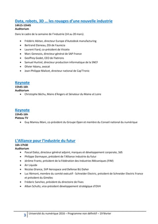 3 Université du numérique 2016 – Programme non définitif – 19 février
Data, robots, 3D … les rouages d’une nouvelle industrie
14h15-15h45
Auditorium
Dans le cadre de la semaine de l’industrie (14 au 20 mars).
 Frédéric Abitan, directeur Europe d’Autodesk manufacturing
 Bertrand Eteneau, DSI de Faurecia
 Laurent Fiard, co-président de Visiativ
 Marc Genevois, directeur général de SAP France
 Geoffrey Godet, CEO de Flatirons
 Samuel Hurtrel, directeur production informatique de la SNCF
 Olivier Itéanu, avocat
 Jean-Philippe Malicet, directeur national de Cap’Tronic
Keynote
15h45-16h
Auditorium
 Christophe Béchu, Maire d'Angers et Sénateur du Maine et Loire
Keynote
15h45-16h
Plateau TV
 Guy Mamou Mani, co-président du Groupe Open et membre du Conseil national du numérique
L’Alliance pour l’industrie du futur
16h-17h30
Auditorium
 Pascal Daloz, directeur général adjoint, marques et développement corporate, 3dS
 Philippe Darmayan, président de l’Alliance Industrie du futur
 Jérôme Frantz, président de la Fédération des Industries Mécaniques (FIM)
 Air Liquide
 Nicolas Orance, SVP Aerospace and Defense BU Daher
 Luc Rémont, membre du comité exécutif - Schneider Electric, président de Schneider Electric France
et président du Gimélec
 Fréderic Sanchez, président du directoire de Fives
 Alban Schultz, vice-président développement stratégique d’OVH
 