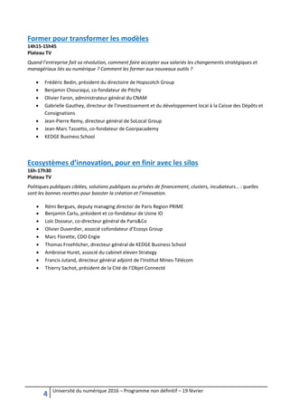 4 Université du numérique 2016 – Programme non définitif – 19 février
Former pour transformer les modèles
14h15-15h45
Plateau TV
Quand l’entreprise fait sa révolution, comment faire accepter aux salariés les changements stratégiques et
managériaux liés au numérique ? Comment les former aux nouveaux outils ?
 Frédéric Bedin, président du directoire de Hopscotch Group
 Benjamin Chouraqui, co-fondateur de Pitchy
 Olivier Faron, administrateur général du CNAM
 Gabrielle Gauthey, directeur de l'investissement et du développement local à la Caisse des Dépôts et
Consignations
 Jean-Pierre Remy, directeur général de SoLocal Group
 Jean-Marc Tassetto, co-fondateur de Coorpacademy
 KEDGE Business School
Ecosystèmes d’innovation, pour en finir avec les silos
16h-17h30
Plateau TV
Politiques publiques ciblées, solutions publiques ou privées de financement, clusters, incubateurs… : quelles
sont les bonnes recettes pour booster la création et l’innovation.
 Rémi Bergues, deputy managing director de Paris Region PRIME
 Benjamin Carlu, président et co-fondateur de Usine IO
 Loïc Dosseur, co-directeur général de Paris&Co
 Olivier Duverdier, associé cofondateur d’Ecosys Group
 Marc Florette, CDO Engie
 Thomas Froehlicher, directeur général de KEDGE Business School
 Ambroise Huret, associé du cabinet eleven Strategy
 Francis Jutand, directeur général adjoint de l’Institut Mines-Télécom
 Thierry Sachot, président de la Cité de l’Objet Connecté
 