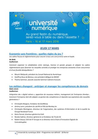 1 Université du numérique 2016 – Programme non définitif - 18 février
JEUDI 17 MARS
Economie sans frontières : quelles règles du jeu ?
Les cadres fiscaux et réglementaires pour assurer à tous une concurrence saine et loyale.
9h-9h45
Auditorium
Comment organiser la cohabitation entre startups, licornes et grands groupes et adapter les cadres
réglementaires pour favoriser les nouvelles activités et protéger les entreprises existantes d’une concurrence
et d’une fiscalité déséquilibrées ?
 Mounir Mahjoubi, président du Conseil National du Numérique
 Geoffroy Roux de Bézieux, vice-président délégué du MEDEF
 Thaima Samman, avocate associée Samman Cabinet d’avocats
Les métiers changent : anticiper et manager les compétences de demain
9h45-11h15
Auditorium
Intégration des « digital natives », apparition de nouveaux métiers, management de l’entreprise étendue…
Comment l’entreprise doit-elle adapter sa gestion des compétences et répondre aux aspirations des nouvelles
générations ?
 Christophe Bergeon, fondateur de ZestMeUp
 Jérémy Lamri, président du Lab RH et PDG de Monkey tie
 Christophe Montagnon, directeur de l’organisation, des systèmes d’information et de la qualité du
Groupe Randstad France
 Denis Pennel, directeur général du Ciett
 Nicolas Sadirac, directeur général et co-fondateur de l’Ecole 42
 Robert Vesoul, CEO de ST Groupe et co-directeur de la Chaire d’Innovation Digitale de
CentraleSupélec
 