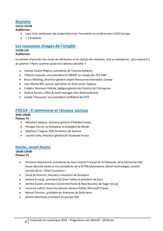 2 Université du numérique 2016 – Programme non définitif - 18 février
Keynote
11h15-11h30
Auditorium
 Isaac Getz, professeur de Leadership et de l’Innovation et conférencier à ESCP Europe
 + 2 étudiants
Les nouveaux visages de l’emploi
11h30-13h
Auditorium
Les formes d’activité, leur mode de rétribution et les statuts des individus, tout se transforme : que restera-t-il
du salariat ? Notre système social est-il devenu obsolète ?
 Viviane Chaine-Ribeiro, présidente de Talentia Software
 Thibault Lanxade, vice-président du MEDEF en charge des TPE-PME
 Bruno Mettling, directeur général adjoint Ressources Humaines, Orange
 Jean-Michel Mir, avocat spécialiste du droit social, Capstan
 Frédéric Monlouis-Félicité, délégué général de l’Institut de l’Entreprise
 Rizlène Pereira, office & event manager chez Nextmodernity
 Joseph Thouvenel, vice-président confédéral de CFTC
FOCUS : E-commerce et réseaux sociaux
9h45-10h30
Plateau TV
 Sébastien Badault, directeur général d’Alibaba France
 Philippe Corrot, co-fondateur et président de Mirakl
 Stéphane Treppoz, PDG fondateur de Sarenza
 Laurent Solly, directeur général de Facebook France
Home, smart home
10h30-12h30
Plateau TV
 Ghislaine Alajouanine, présidente du Haut Conseil Français de la Télésanté, de la Démarche HS2,
Haute Sécurité Santé et vice-présidente de la SFTAG (Autonomie, Géron-technologie), société
savante de la « Silver Economie »
 David de Amorim, directeur innovation de Docapost
 Jérôme Arnaud, président de Silver Valley et président de Doro
 Jérôme Gackel, directeur Connected Home & New Business de Hager Group
 Laurence Lafont, directrice division Secteur Public, Microsoft France
 Marcel Torrents, président du directoire de Delta dore
 Gérard Salommez, président du groupe SEB
 