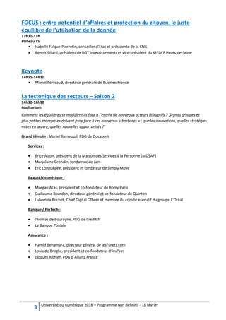 3 Université du numérique 2016 – Programme non définitif - 18 février
FOCUS : entre potentiel d’affaires et protection du citoyen, le juste
équilibre de l’utilisation de la donnée
12h30-13h
Plateau TV
 Isabelle Falque-Pierrotin, conseiller d’Etat et présidente de la CNIL
 Benoit Sillard, président de BGT Investissements et vice-président du MEDEF Hauts-de-Seine
Keynote
14h15-14h30
 Muriel Pénicaud, directrice générale de BusinessFrance
La tectonique des secteurs – Saison 2
14h30-16h30
Auditorium
Comment les équilibres se modifient ils face à l’entrée de nouveaux acteurs disruptifs ? Grands groupes et
plus petites entreprises doivent faire face à ces nouveaux « barbares » : quelles innovations, quelles stratégies
mises en œuvre, quelles nouvelles opportunités ?
Grand témoin : Muriel Barneoud, PDG de Docapost
Services :
 Brice Alzon, président de la Maison des Services à la Personne (MDSAP)
 Marjolaine Grondin, fondatrice de Jam
 Eric Longuépée, président et fondateur de Simply Move
Beauté/cosmétique :
 Morgan Acas, président et co-fondateur de Romy Paris
 Guillaume Bourdon, directeur général et co-fondateur de Quinten
 Lubomira Rochet, Chief Digital Officer et membre du comité exécutif du groupe L’Oréal
Banque / FinTech :
 Thomas de Bourayne, PDG de Credit.fr
 La Banque Postale
Assurance :
 Hamid Benamara, directeur général de lesFurets.com
 Louis de Broglie, président et co-fondateur d’InsPeer
 Jacques Richier, PDG d’Allianz France
 