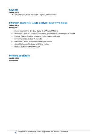 4 Université du numérique 2016 – Programme non définitif - 18 février
Keynote
14h15-14h30
 Olivier Gryson, Head of Division – Digital Communication
L’humain connecté : s’auto-analyser pour vivre mieux
14h30-16h30
Plateau TV
 Hicham Badreddine, directeur digital chez Malakoff Médéric
 Dominique Carlac’h, CEO de D&Consultants, présidente du Comité Sport du MEDEF
 Philippe Corcos, directeur général de Philips Healthcare France
 Romain Lacombe, CEO de Plume Labs
 Christophe Lorieux, président fondateur de Santech
 Alexis Mathieu, co-fondateur et CEO de FeetMe
 François Trabelsi, CEO de MYBIODY
Plénière de clôture
16h30-17h00
Auditorium
 