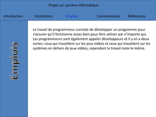 Projet sur carrière informatique
Introduction Formations Emplois Commentaires Références
Le travail de programmeur consiste de développer un programme pour
s’assurer qu’il fonctionne assez bien pour être utiliser par n’importe qui.
Les programmeurs sont également appeler développeurs et il y en a deux
sortes: ceux qui travaillent sur les jeux vidéos et ceux qui travaillent sur les
systèmes en dehors de jeux vidéos, cependant le travail reste le même.
 