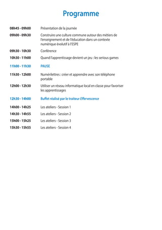 Programme
08h45 - 09h00	 Présentation de la journée
09h00 - 09h30 	 Construire une culture commune autour des métiers de
	 l’enseignement et de l’éducation dans un contexte
	 numérique évolutif à l’ESPE
09h30 - 10h30 	Conférence
10h30 - 11h00	 Quand l’apprentissage devient un jeu : les serious games
11h00 - 11h30	 PAUSE
11h30 - 12h00	 Numérilettres : créer et apprendre avec son téléphone
	portable
12h00 - 12h30	 Utiliser un réseau informatique local en classe pour favoriser
	 les apprentissages
12h30 - 14h00 	 Buffet réalisé par le traiteur Effervescence
14h00 - 14h25 	 Les ateliers - Session 1
14h30 - 14h55	 Les ateliers - Session 2
15h00 - 15h25	 Les ateliers - Session 3
15h30 - 15h55	 Les ateliers - Session 4
 