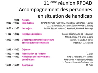 11 ème réunion RPDAD
Accompagnement des personnes
en situation de handicap
9h15 Accueil.
9h30 – 10h00 Introduction RPDAD-M. Paillé, FLOIRAC-J-J Puyobrau, UDCCAS33-H. Lenoir
CD33-E.Moncoucut, ASSEMBLÉE NATIONALE-C. Lacuey
10h00 – 11h00 Les enjeux Fisaf-M. Beccari, Mons-M-C Haelewyck, Handéo-P. Rothkegel
11h00 – 12h00 Politiques publiques Conseil Départemental 33- H.Bouchain
Mdph-E. Delay, ARS DT33-O.Serre
12h00 – 12h45 L’accompagnement des parcours Alienor-J-M Dauba, F Berger
et des situations complexes Trisomie 21 -A. Legendre
12h45 – 14h00 Déjeuner
14h00 – 14h15 Présentation de l’Intranet C. Bigot
14h15 – 16h00 Adaptation des interventions, Gihp-D. Helgorsky, APF. Monteil,
coopérations. Mme Gilbert, P. Rothkegel (Handeo),
H. Sauzeon Université Bordeaux, Inria
16h00 – 16h15 Conclusion. M. Paillé
 
