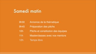 Samedi matin
9h30
Annonce de la thématique
9h45
Préparation des pitchs
10h
Pitchs et constitution des équipes
11h
Masterclasses avec vos mentors
12h
Temps libre