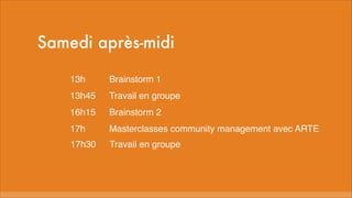Samedi après-midi
13h
Brainstorm 1
13h45
Travail en groupe
16h15
Brainstorm 2
17h
Masterclasses community management avec ARTE
17h30
Travail en groupe