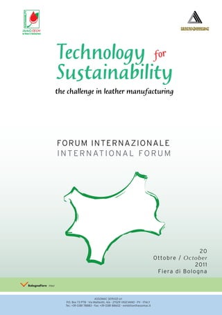 INNOTECH




           Technology for
           Sustainability
           the challenge in leather manufacturing




           FORUM INTERNAZIONALE
           I N T E R N AT I O N A L F O R U M




                                                                                                  20
                                                                                   Ottobre / October
                                                                                                 2011
                                                                                    Fiera di Bologna



                                     ASSOMAC SERVIZI srl
              P.O. Box 73 PTB - Via Matteotti, 4/a - 27029 VIGEVANO - PV - ITALY
              Tel.: +39 0381 78883 - Fax: +39 0381 88602 - exhibition@assomac.it
 