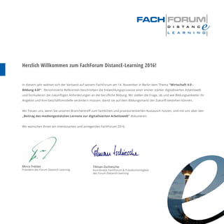 Mirco Fretter
Präsident des Forum DistancE-Learning
Herzlich Willkommen zum FachForum DistancE-Learning 2016!
In diesem Jahr widmet sich der Verband auf seinem FachForum am 14. November in Berlin dem Thema "Wirtschaft 4.0 -
Bildung 4.0?“. Renommierte Referenten beschreiben die Entwicklungsprozesse einer immer stärker digitalisierten Arbeitswelt
und formulieren die zukünftigen Anforderungen an die beruﬂiche Bildung. Wir stellen die Frage, ob und wie Bildungsanbieter ihr
Angebot und ihre Geschäftsmodelle verändern müssen, damit sie auf dem Bildungsmarkt der Zukunft bestehen können.
Wir freuen uns, wenn Sie unseren Branchentreﬀ zum fachlichen und praxisorientierten Austausch nutzen, und mit uns über den
„Beitrag des mediengestützten Lernens zur digitalisierten Arbeitswelt“ diskutieren.
Wir wünschen Ihnen ein interessantes und anregendes FachForum 2016.
Tilman Zschiesche
Koordinator FachForum & Präsidiumsmitglied
des Forum DistancE-Learning
 