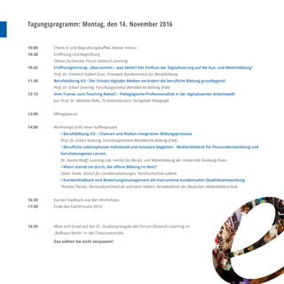 Tagungsprogramm: Montag, den 14. November 2016
10:00
10:30
10:45
11:30
12:15
13:00
14:00
16:30
17:00
18:30
Check-In und Begrüßungskaﬀee, kleiner Imbiss
Eröﬀnung und Begrüßung
Tilman Zschiesche, Forum DistancE-Learning
Eröﬀnungsvortrag: „Was kommt – was bleibt? Der Einﬂuss der Digitalisierung auf die Aus- und Weiterbildung“
Prof. Dr. Friedrich Hubert Esser, Präsident Bundesinstitut für Berufsbildung
Berufsbildung 4.0 - Der Einsatz digitaler Medien verändert die beruﬂiche Bildung grundlegend!
Prof. Dr. Eckart Severing, Forschungsinstitut Betriebliche Bildung (f-bb)
Vom Trainer zum Teaching Robot? – Pädagogische Professionalität in der digitalisierten Arbeitswelt!
Jun.-Prof. Dr. Matthias Rohs, TU Kaiserslautern, Fachgebiet Pädagogik
Mittagspause
Workshops (inkl. einer Kaﬀeepause)
• Berufsbildung 4.0 – Chancen und Risiken integrierter Bildungsprozesse
Prof. Dr. Eckart Severing, Forschungsinstitut Betriebliche Bildung (f-bb)
• Beruﬂiche Lebensphasen individuell und innovativ begleiten - Mediendidaktik für Personalentwicklung und
berufsbezogenes Lernen
Dr. Karola Wolﬀ, Learning Lab, Institut für Berufs- und Weiterbildung der Universität Duisburg-Essen
• Wann startet sie durch, die oﬀene Bildung im Netz?
Oliver Tacke, Institut für Lerndienstleistungen, Fachhochschule Lübeck
• Kundenfeedback und Bewertungsmanagement als Instrumente kundennaher Qualitätsentwicklung
Thomas Tibroni, FernstudiumCheck.de und Karin Siebert, Fernakademie der Deutschen Heilpraktikerschule
Kurzes Feedback aus den Workshops
Ende des FachForums 2016
Meet and Greet auf der 31. Studienpreisgala des Forum DistancE-Learning im
„Ballhaus Berlin“ in der Chausseestraße
Das sollten Sie nicht verpassen!
 