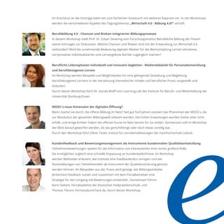 Im Anschluss an die Vorträge laden wir zum fachlichen Austausch mit weiteren Experten ein. In vier Workshops
werden die verschiedenen Aspekte des Tagungsthemas „Wirtschaft 4.0 - Bildung 4.0?“ vertieft.
Berufsbildung 4.0 - Chancen und Risiken integrierter Bildungsprozesse
In diesem Workshop stellt Prof. Dr. Eckart Severing vom Forschungsinstitut Betriebliche Bildung die Thesen
seines Vortrages zur Diskussion. Welche Chancen und Risiken sind mit der Entwicklung zur Wirtschaft 4.0
verbunden? Wird die zunehmende Bedeutung digitaler Medien für die Wertschöpfung Lernen attraktiver,
Lernprozesse individualisierter und Lernangebote leichter zugänglich machen?
Beruﬂiche Lebensphasen individuell und innovativ begleiten - Mediendidaktik für Personalentwicklung
und berufsbezogenes Lernen
Im Workshop werden Beispiele und Möglichkeiten für eine gelingende Gestaltung und Begleitung
berufsbezogenen Lernens in der Verzahnung theoretischer Inhalte und beruﬂicher Praxis vorgestellt und
diskutiert.
Durch diesen Workshop führt Dr. Karola Wolﬀ vom Learning Lab des Instituts für Berufs- und Weiterbildung der
Universität Duisburg-Essen.
MOOC's neue Dimension der digitalen Öﬀnung?
Wann startet sie durch, die oﬀene Bildung im Netz? Seit gut fünf Jahren existiert das Phänomen der MOOCs, die
zur Revolution der gesamten Bildungswelt stilisiert wurden. Die hohen Erwartungen wurden bisher eher nicht
erfüllt, und einige Kritiker haben die oﬀenen Kurse im Netz bereits für tot erklärt. Gemeinsam soll im Workshop
der Blick darauf geworfen werden, ob das gerechtfertigt oder doch etwas voreilig war.
Durch den Workshop führt Oliver Tacke, Institut für Lerndienstleistungen der Fachhochschule Lübeck.
Kundenfeedback und Bewertungsmanagement als Instrumente kundennaher Qualitätsentwicklung
Teilnehmerbewertungen spielen für die Information von Interessenten eine immer größere Rolle.
Sie ermöglichen zugleich eine schnelle Anpassung an Kundenbedürfnisse. Im Workshop
werden Methoden erläutert, wie Institute eine Feedbackkultur anregen und wie
Rückmeldungen von Teilnehmenden als Instrument der Qualitätssicherung genutzt
werden können. An Beispielen aus der Praxis wird gezeigt, wie Bildungsanbieter
(kritisches) Feedback nutzen und zusammen mit dem Portalbetreiber eine
Strategie für den Umgang mit Bewertungen entwickeln. Gemeinsam führen
Karin Siebert, Fernakademie der Deutschen Heilpraktikerschule, und
Thomas Tibroni, FernstudiumCheck.de, durch diesen Workshop.
 
