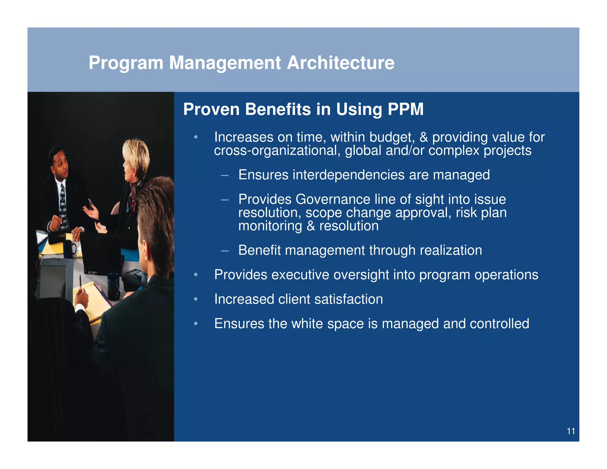 Program Management Architecture

         Proven Benefits in Using PPM
          •   Increases on time, within budget, & providing value for
              cross-organizational, global and/or complex projects
               – Ensures interdependencies are managed
               – Provides Governance line of sight into issue
                 resolution, scope change approval, risk plan
                 monitoring & resolution
               – Benefit management through realization
          •   Provides executive oversight into program operations
          •   Increased client satisfaction
          •   Ensures the white space is managed and controlled




                                                                        11
 
