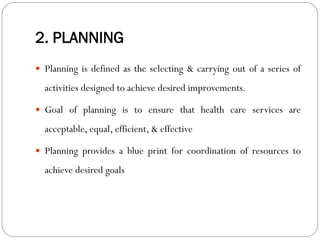 2. PLANNING
 Planning is defined as the selecting & carrying out of a series of
activities designed to achieve desired improvements.
 Goal of planning is to ensure that health care services are
acceptable, equal, efficient, & effective
 Planning provides a blue print for coordination of resources to
achieve desired goals
 