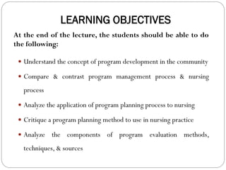 LEARNING OBJECTIVES
 Understand the concept of program development in the community
 Compare & contrast program management process & nursing
process
 Analyze the application of program planning process to nursing
 Critique a program planning method to use in nursing practice
 Analyze the components of program evaluation methods,
techniques, & sources
At the end of the lecture, the students should be able to do
the following:
 