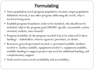 Formulating
 Assess population need (program population, location, target population
definition of need, is any other program addressing the need?, why is
need not being met).
 Establish program boundaries (who to be included, who should not be
included, what is the program goal (SMART- specific, measurable, action-
oriented, realistic, time-bound)?
 Program feasibility (Is the program needed? Can it be achieved? Is there
funding? – stakeholders, donors/agencies, providers, or clients.
 Resources general (personnel needed vs. personnel available, facilities
needed vs. facility available, equipment needed vs. equipment available,
available funding to support project/any need for additional funding, and
complementary support
 Tools used to assess needs (availability and accessibility).
 