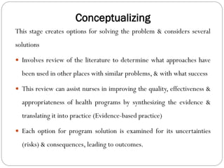Conceptualizing
This stage creates options for solving the problem & considers several
solutions
 Involves review of the literature to determine what approaches have
been used in other places with similar problems, & with what success
 This review can assist nurses in improving the quality, effectiveness &
appropriateness of health programs by synthesizing the evidence &
translating it into practice (Evidence-based practice)
 Each option for program solution is examined for its uncertainties
(risks) & consequences, leading to outcomes.
 
