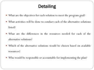 Detailing
 What are the objectives for each solution to meet the program goal?
 What activities will be done to conduct each of the alternative solutions
listed?
 What are the differences in the resources needed for each of the
alternative solutions?
 Which of the alternative solutions would be chosen based on available
resources?
 Who would be responsible or accountable for implementing the plan?
 
