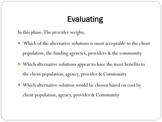 Evaluating
In this phase.The provider weighs;
 Which of the alternative solutions is most acceptable to the client
population, the funding agencies, providers & the community
 Which alternative solutions appear to have the most benefits to
the client population, agency, provider & Community
 Which alternative solution would be chosen based on cost by
client population, agency, provider & Community
 