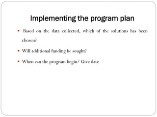 Implementing the program plan
 Based on the data collected, which of the solutions has been
chosen?
 Will additional funding be sought?
 When can the program begin/ Give date
 