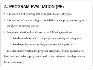 4. PROGRAM EVALUATION (PE)
 It is a method of ensuring that a program has met its goals.
 It is a means of documenting accountability by the program managers to
the clients & funding sources
 Program evaluation should answer the following questions
 Are the needs for which the program was designed being met
 Are the problems it was designed to solve being solved?
This is critical information for program managers, funding agencies, top-
level decision makers, program accreditation reviewers, health providers
& the community
 