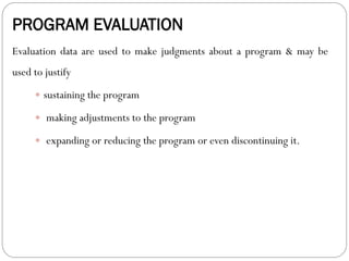 PROGRAM EVALUATION
Evaluation data are used to make judgments about a program & may be
used to justify
 sustaining the program
 making adjustments to the program
 expanding or reducing the program or even discontinuing it.
 