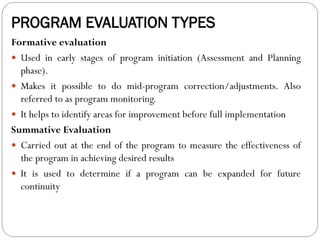 PROGRAM EVALUATION TYPES
Formative evaluation
 Used in early stages of program initiation (Assessment and Planning
phase).
 Makes it possible to do mid-program correction/adjustments. Also
referred to as program monitoring.
 It helps to identify areas for improvement before full implementation
Summative Evaluation
 Carried out at the end of the program to measure the effectiveness of
the program in achieving desired results
 It is used to determine if a program can be expanded for future
continuity
 