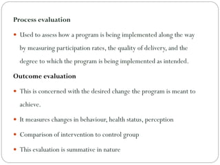 Process evaluation
 Used to assess how a program is being implemented along the way
by measuring participation rates, the quality of delivery, and the
degree to which the program is being implemented as intended.
Outcome evaluation
 This is concerned with the desired change the program is meant to
achieve.
 It measures changes in behaviour, health status, perception
 Comparison of intervention to control group
 This evaluation is summative in nature
 