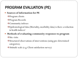 PROGRAM EVALUATION (PE)
 Sources of information for PE
❖Program clients
❖Program Records
❖Community indexes
❖Epidemiological data (Mortality, morbidity data) is there a reduction
in health indices?
 Methods of evaluating community responses to program
❖Site visits
❖Structured observations of interventions (using pre-determined
categories).
❖Attitude scale (e.g. Client satisfaction survey)
 