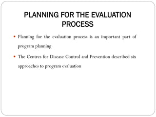 PLANNING FOR THE EVALUATION
PROCESS
 Planning for the evaluation process is an important part of
program planning
 The Centres for Disease Control and Prevention described six
approaches to program evaluation
 