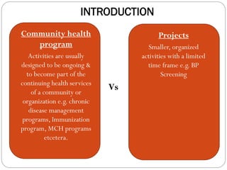 INTRODUCTION
Projects are smaller,
organized activities
with a limited time
frame e.g. BP
screening
 Community health
program
 Activities are usually
designed to be ongoing &
to become part of the
continuing health services
of a community or
organization e.g. chronic
disease management
programs, Immunization
program, MCH programs
etcetera.
Vs
 Projects
 Smaller, organized
activities with a limited
time frame e.g. BP
Screening
 