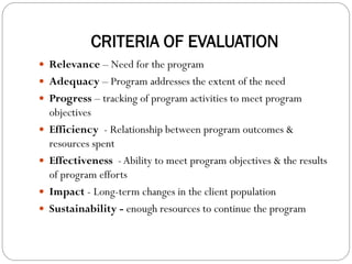 CRITERIA OF EVALUATION
 Relevance – Need for the program
 Adequacy – Program addresses the extent of the need
 Progress – tracking of program activities to meet program
objectives
 Efficiency - Relationship between program outcomes &
resources spent
 Effectiveness -Ability to meet program objectives & the results
of program efforts
 Impact - Long-term changes in the client population
 Sustainability - enough resources to continue the program
 