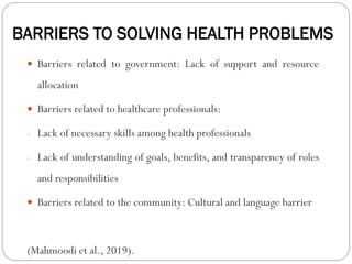 BARRIERS TO SOLVING HEALTH PROBLEMS
 Barriers related to government: Lack of support and resource
allocation
 Barriers related to healthcare professionals:
- Lack of necessary skills among health professionals
- Lack of understanding of goals, benefits, and transparency of roles
and responsibilities
 Barriers related to the community: Cultural and language barrier
(Mahmoodi et al., 2019).
 