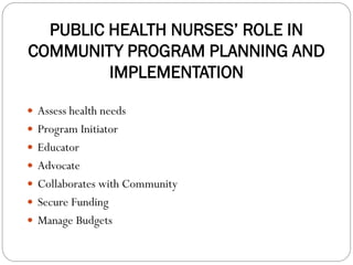 PUBLIC HEALTH NURSES’ ROLE IN
COMMUNITY PROGRAM PLANNING AND
IMPLEMENTATION
 Assess health needs
 Program Initiator
 Educator
 Advocate
 Collaborates with Community
 Secure Funding
 Manage Budgets
 