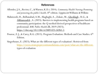 References
Allender, J.A., Rector, C., &Warner, K.D. ( 2014). Community Health Nursing:Promoting
and protecting the public’s health. 8th edition. LippincottWilliams &Wilkins
Mahmoodi, H., Bolbanabad,A.M., Shaghaghi,A., Zokaie, M., Gheshlagh , R.G., &
Afkhamzadeh ,A. (2023). Barriers to implementing health programs based on
community participation: the Q method derived perspectives of healthcare
professional. BMC Public Health 23, 2019 (2023).
https://doi.org/10.1186/s12889-023-16961-5
Posavac, E.J., & Carey, R.G. (2013). Program Evaluation: Methods and Case Studies. 6th
Edition.
Singerhouse, E. (2023).What are the different types of evaluation?. Retrieved from
https://www.strategicpreventionsolutions.com/post/what-are-the-different-
types-of-evaluation
 