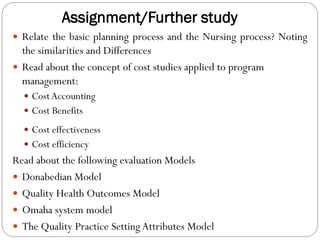 Assignment/Further study
 Relate the basic planning process and the Nursing process? Noting
the similarities and Differences
 Read about the concept of cost studies applied to program
management:
 CostAccounting
 Cost Benefits
 Cost effectiveness
 Cost efficiency
Read about the following evaluation Models
 Donabedian Model
 Quality Health Outcomes Model
 Omaha system model
 The Quality Practice Setting Attributes Model
 