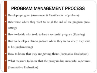 PROGRAM MANAGEMENT PROCESS
 Develop a program (Assessment & Identification of problem)
 Determine where they want to be at the end of the program (Goal
setting)
 How to decide what to do to have a successful program (Planning)
 How to develop a plan to go from where they are to where they want
to be (Implementing)
 How to know that they are getting there (Formative Evaluation)
 What measure to know that the program has successful outcomes
(Summative Evaluation)
 