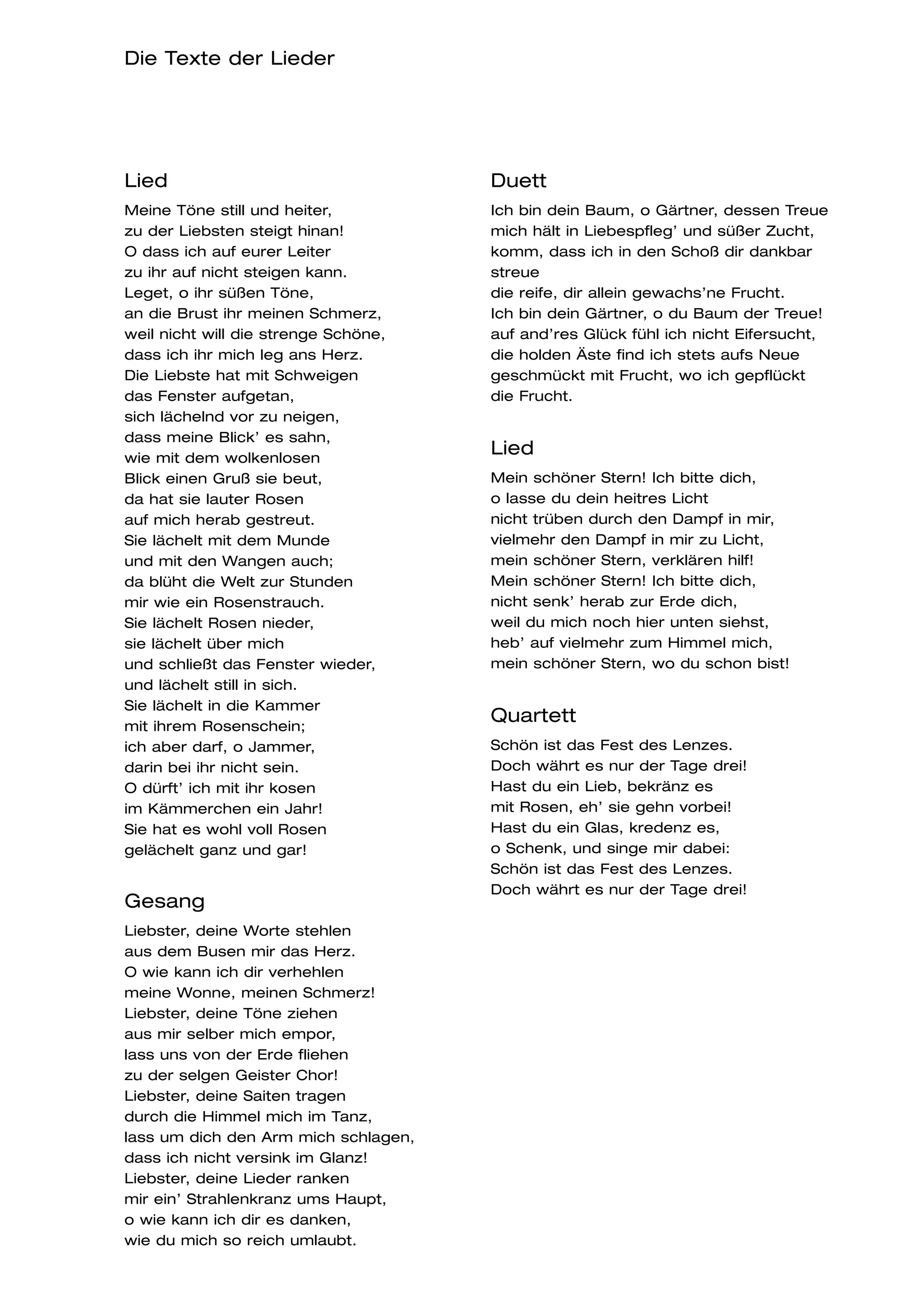 Die Texte der Lieder




Lied                                  Duett
Meine Töne still und heiter,          Ich bin dein Baum, o Gärtner, dessen Treue
zu der Liebsten steigt hinan!         mich hält in Liebespfleg’ und süßer Zucht,
O dass ich auf eurer Leiter           komm, dass ich in den Schoß dir dankbar
zu ihr auf nicht steigen kann.        streue
Leget, o ihr süßen Töne,              die reife, dir allein gewachs’ne Frucht.
an die Brust ihr meinen Schmerz,      Ich bin dein Gärtner, o du Baum der Treue!
weil nicht will die strenge Schöne,   auf and’res Glück fühl ich nicht Eifersucht,
dass ich ihr mich leg ans Herz.       die holden Äste find ich stets aufs Neue
Die Liebste hat mit Schweigen         geschmückt mit Frucht, wo ich gepflückt
das Fenster aufgetan,                 die Frucht.
sich lächelnd vor zu neigen,
dass meine Blick’ es sahn,
wie mit dem wolkenlosen
                                      Lied
Blick einen Gruß sie beut,            Mein schöner Stern! Ich bitte dich,
da hat sie lauter Rosen               o lasse du dein heitres Licht
auf mich herab gestreut.              nicht trüben durch den Dampf in mir,
Sie lächelt mit dem Munde             vielmehr den Dampf in mir zu Licht,
und mit den Wangen auch;              mein schöner Stern, verklären hilf!
da blüht die Welt zur Stunden         Mein schöner Stern! Ich bitte dich,
mir wie ein Rosenstrauch.             nicht senk’ herab zur Erde dich,
Sie lächelt Rosen nieder,             weil du mich noch hier unten siehst,
sie lächelt über mich                 heb’ auf vielmehr zum Himmel mich,
und schließt das Fenster wieder,      mein schöner Stern, wo du schon bist!
und lächelt still in sich.
Sie lächelt in die Kammer
mit ihrem Rosenschein;
                                      Quartett
ich aber darf, o Jammer,              Schön ist das Fest des Lenzes.
darin bei ihr nicht sein.             Doch währt es nur der Tage drei!
O dürft’ ich mit ihr kosen            Hast du ein Lieb, bekränz es
im Kämmerchen ein Jahr!               mit Rosen, eh’ sie gehn vorbei!
Sie hat es wohl voll Rosen            Hast du ein Glas, kredenz es,
gelächelt ganz und gar!               o Schenk, und singe mir dabei:
                                      Schön ist das Fest des Lenzes.
                                      Doch währt es nur der Tage drei!
Gesang
Liebster, deine Worte stehlen
aus dem Busen mir das Herz.
O wie kann ich dir verhehlen
meine Wonne, meinen Schmerz!
Liebster, deine Töne ziehen
aus mir selber mich empor,
lass uns von der Erde fliehen
zu der selgen Geister Chor!
Liebster, deine Saiten tragen
durch die Himmel mich im Tanz,
lass um dich den Arm mich schlagen,
dass ich nicht versink im Glanz!
Liebster, deine Lieder ranken
mir ein’ Strahlenkranz ums Haupt,
o wie kann ich dir es danken,
wie du mich so reich umlaubt.
 