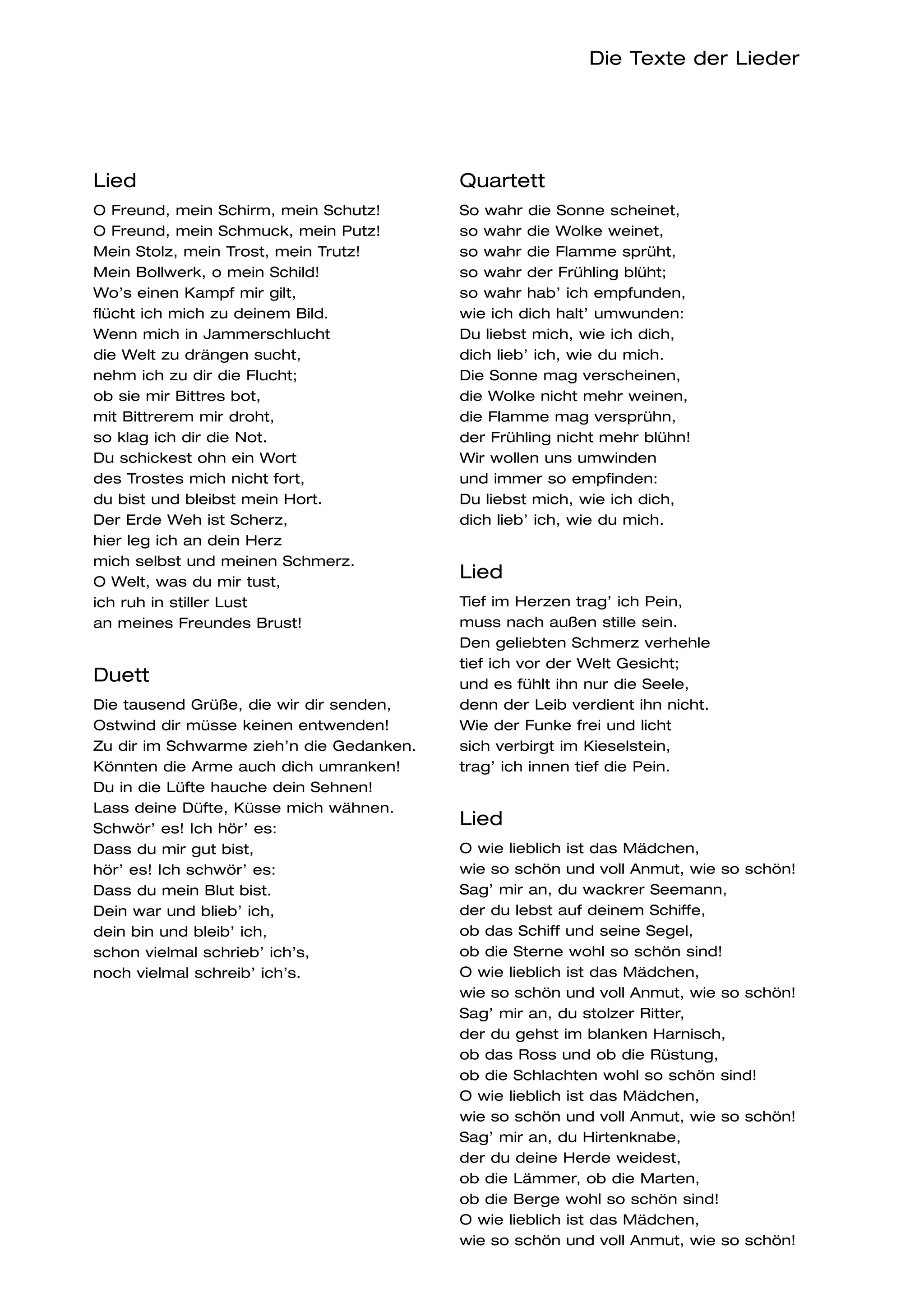 Die Texte der Lieder




Lied                                      Quartett
O Freund, mein Schirm, mein Schutz!       So wahr die Sonne scheinet,
O Freund, mein Schmuck, mein Putz!        so wahr die Wolke weinet,
Mein Stolz, mein Trost, mein Trutz!       so wahr die Flamme sprüht,
Mein Bollwerk, o mein Schild!             so wahr der Frühling blüht;
Wo’s einen Kampf mir gilt,                so wahr hab’ ich empfunden,
flücht ich mich zu deinem Bild.           wie ich dich halt’ umwunden:
Wenn mich in Jammerschlucht               Du liebst mich, wie ich dich,
die Welt zu drängen sucht,                dich lieb’ ich, wie du mich.
nehm ich zu dir die Flucht;               Die Sonne mag verscheinen,
ob sie mir Bittres bot,                   die Wolke nicht mehr weinen,
mit Bittrerem mir droht,                  die Flamme mag versprühn,
so klag ich dir die Not.                  der Frühling nicht mehr blühn!
Du schickest ohn ein Wort                 Wir wollen uns umwinden
des Trostes mich nicht fort,              und immer so empfinden:
du bist und bleibst mein Hort.            Du liebst mich, wie ich dich,
Der Erde Weh ist Scherz,                  dich lieb’ ich, wie du mich.
hier leg ich an dein Herz
mich selbst und meinen Schmerz.
O Welt, was du mir tust,
                                          Lied
ich ruh in stiller Lust                   Tief im Herzen trag’ ich Pein,
an meines Freundes Brust!                 muss nach außen stille sein.
                                          Den geliebten Schmerz verhehle
                                          tief ich vor der Welt Gesicht;
Duett                                     und es fühlt ihn nur die Seele,
Die tausend Grüße, die wir dir senden,    denn der Leib verdient ihn nicht.
Ostwind dir müsse keinen entwenden!       Wie der Funke frei und licht
Zu dir im Schwarme zieh’n die Gedanken.   sich verbirgt im Kieselstein,
Könnten die Arme auch dich umranken!      trag’ ich innen tief die Pein.
Du in die Lüfte hauche dein Sehnen!
Lass deine Düfte, Küsse mich wähnen.
Schwör’ es! Ich hör’ es:
                                          Lied
Dass du mir gut bist,                     O wie lieblich ist das Mädchen,
hör’ es! Ich schwör’ es:                  wie so schön und voll Anmut, wie so schön!
Dass du mein Blut bist.                   Sag’ mir an, du wackrer Seemann,
Dein war und blieb’ ich,                  der du lebst auf deinem Schiffe,
dein bin und bleib’ ich,                  ob das Schiff und seine Segel,
schon vielmal schrieb’ ich’s,             ob die Sterne wohl so schön sind!
noch vielmal schreib’ ich’s.              O wie lieblich ist das Mädchen,
                                          wie so schön und voll Anmut, wie so schön!
                                          Sag’ mir an, du stolzer Ritter,
                                          der du gehst im blanken Harnisch,
                                          ob das Ross und ob die Rüstung,
                                          ob die Schlachten wohl so schön sind!
                                          O wie lieblich ist das Mädchen,
                                          wie so schön und voll Anmut, wie so schön!
                                          Sag’ mir an, du Hirtenknabe,
                                          der du deine Herde weidest,
                                          ob die Lämmer, ob die Marten,
                                          ob die Berge wohl so schön sind!
                                          O wie lieblich ist das Mädchen,
                                          wie so schön und voll Anmut, wie so schön!
 