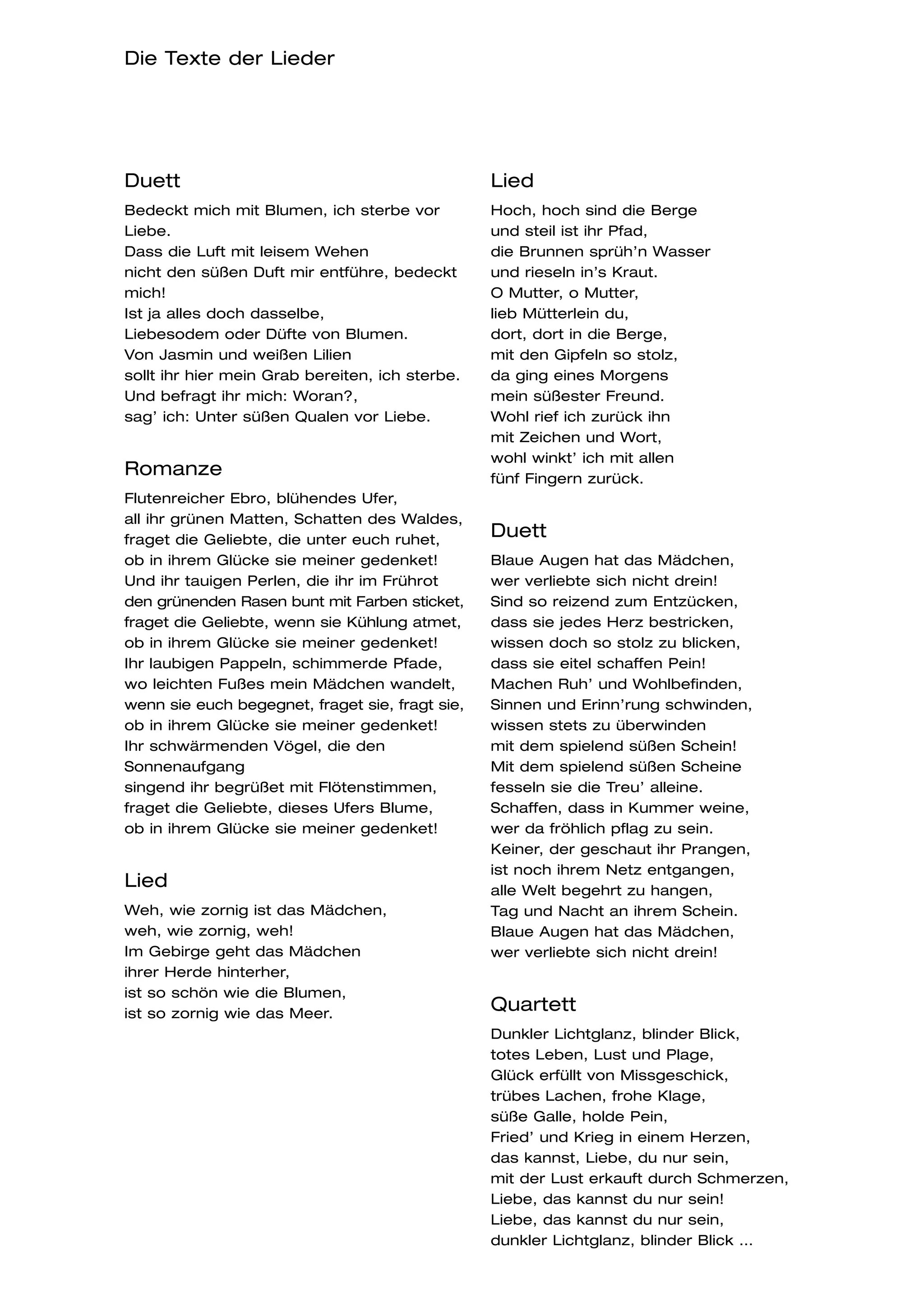 Die Texte der Lieder




Duett                                            Lied
Bedeckt mich mit Blumen, ich sterbe vor          Hoch, hoch sind die Berge
Liebe.                                           und steil ist ihr Pfad,
Dass die Luft mit leisem Wehen                   die Brunnen sprüh’n Wasser
nicht den süßen Duft mir entführe, bedeckt       und rieseln in’s Kraut.
mich!                                            O Mutter, o Mutter,
Ist ja alles doch dasselbe,                      lieb Mütterlein du,
Liebesodem oder Düfte von Blumen.                dort, dort in die Berge,
Von Jasmin und weißen Lilien                     mit den Gipfeln so stolz,
sollt ihr hier mein Grab bereiten, ich sterbe.   da ging eines Morgens
Und befragt ihr mich: Woran?,                    mein süßester Freund.
sag’ ich: Unter süßen Qualen vor Liebe.          Wohl rief ich zurück ihn
                                                 mit Zeichen und Wort,
                                                 wohl winkt’ ich mit allen
Romanze                                          fünf Fingern zurück.
Flutenreicher Ebro, blühendes Ufer,
all ihr grünen Matten, Schatten des Waldes,
fraget die Geliebte, die unter euch ruhet,
                                                 Duett
ob in ihrem Glücke sie meiner gedenket!          Blaue Augen hat das Mädchen,
Und ihr tauigen Perlen, die ihr im Frührot       wer verliebte sich nicht drein!
den grünenden Rasen bunt mit Farben sticket,     Sind so reizend zum Entzücken,
fraget die Geliebte, wenn sie Kühlung atmet,     dass sie jedes Herz bestricken,
ob in ihrem Glücke sie meiner gedenket!          wissen doch so stolz zu blicken,
Ihr laubigen Pappeln, schimmerde Pfade,          dass sie eitel schaffen Pein!
wo leichten Fußes mein Mädchen wandelt,          Machen Ruh’ und Wohlbefinden,
wenn sie euch begegnet, fraget sie, fragt sie,   Sinnen und Erinn’rung schwinden,
ob in ihrem Glücke sie meiner gedenket!          wissen stets zu überwinden
Ihr schwärmenden Vögel, die den                  mit dem spielend süßen Schein!
Sonnenaufgang                                    Mit dem spielend süßen Scheine
singend ihr begrüßet mit Flötenstimmen,          fesseln sie die Treu’ alleine.
fraget die Geliebte, dieses Ufers Blume,         Schaffen, dass in Kummer weine,
ob in ihrem Glücke sie meiner gedenket!          wer da fröhlich pflag zu sein.
                                                 Keiner, der geschaut ihr Prangen,
                                                 ist noch ihrem Netz entgangen,
Lied                                             alle Welt begehrt zu hangen,
Weh, wie zornig ist das Mädchen,                 Tag und Nacht an ihrem Schein.
weh, wie zornig, weh!                            Blaue Augen hat das Mädchen,
Im Gebirge geht das Mädchen                      wer verliebte sich nicht drein!
ihrer Herde hinterher,
ist so schön wie die Blumen,
ist so zornig wie das Meer.
                                                 Quartett
                                                 Dunkler Lichtglanz, blinder Blick,
                                                 totes Leben, Lust und Plage,
                                                 Glück erfüllt von Missgeschick,
                                                 trübes Lachen, frohe Klage,
                                                 süße Galle, holde Pein,
                                                 Fried’ und Krieg in einem Herzen,
                                                 das kannst, Liebe, du nur sein,
                                                 mit der Lust erkauft durch Schmerzen,
                                                 Liebe, das kannst du nur sein!
                                                 Liebe, das kannst du nur sein,
                                                 dunkler Lichtglanz, blinder Blick …
 