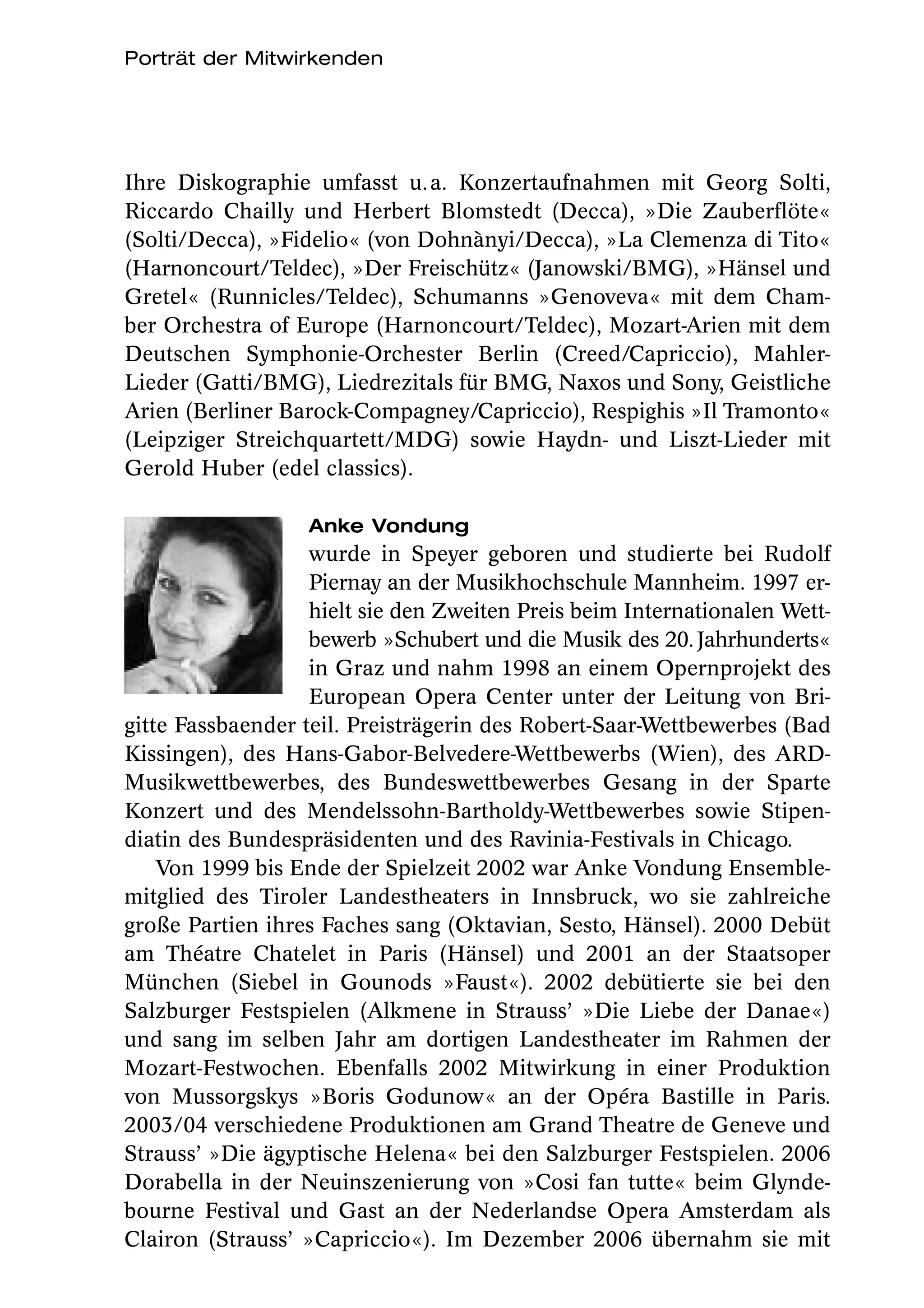 Porträt der Mitwirkenden




Ihre Diskographie umfasst u. a. Konzertaufnahmen mit Georg Solti,
Riccardo Chailly und Herbert Blomstedt (Decca), »Die Zauberflöte«
(Solti/Decca), »Fidelio« (von Dohnànyi/Decca), »La Clemenza di Tito«
(Harnoncourt/Teldec), »Der Freischütz« (Janowski/BMG), »Hänsel und
Gretel« (Runnicles/Teldec), Schumanns »Genoveva« mit dem Cham-
ber Orchestra of Europe (Harnoncourt/Teldec), Mozart-Arien mit dem
Deutschen Symphonie-Orchester Berlin (Creed/Capriccio), Mahler-
Lieder (Gatti/BMG), Liedrezitals für BMG, Naxos und Sony, Geistliche
Arien (Berliner Barock-Compagney/Capriccio), Respighis »Il Tramonto«
(Leipziger Streichquartett/MDG) sowie Haydn- und Liszt-Lieder mit
Gerold Huber (edel classics).

                   Anke Vondung
                   wurde in Speyer geboren und studierte bei Rudolf
                   Piernay an der Musikhochschule Mannheim. 1997 er-
                   hielt sie den Zweiten Preis beim Internationalen Wett-
                   bewerb »Schubert und die Musik des 20. Jahrhunderts«
                   in Graz und nahm 1998 an einem Opernprojekt des
                   European Opera Center unter der Leitung von Bri-
gitte Fassbaender teil. Preisträgerin des Robert-Saar-Wettbewerbes (Bad
Kissingen), des Hans-Gabor-Belvedere-Wettbewerbs (Wien), des ARD-
Musikwettbewerbes, des Bundeswettbewerbes Gesang in der Sparte
Konzert und des Mendelssohn-Bartholdy-Wettbewerbes sowie Stipen-
diatin des Bundespräsidenten und des Ravinia-Festivals in Chicago.
    Von 1999 bis Ende der Spielzeit 2002 war Anke Vondung Ensemble-
mitglied des Tiroler Landestheaters in Innsbruck, wo sie zahlreiche
große Partien ihres Faches sang (Oktavian, Sesto, Hänsel). 2000 Debüt
am Théatre Chatelet in Paris (Hänsel) und 2001 an der Staatsoper
München (Siebel in Gounods »Faust«). 2002 debütierte sie bei den
Salzburger Festspielen (Alkmene in Strauss’ »Die Liebe der Danae«)
und sang im selben Jahr am dortigen Landestheater im Rahmen der
Mozart-Festwochen. Ebenfalls 2002 Mitwirkung in einer Produktion
von Mussorgskys »Boris Godunow« an der Opéra Bastille in Paris.
2003/04 verschiedene Produktionen am Grand Theatre de Geneve und
Strauss’ »Die ägyptische Helena« bei den Salzburger Festspielen. 2006
Dorabella in der Neuinszenierung von »Cosi fan tutte« beim Glynde-
bourne Festival und Gast an der Nederlandse Opera Amsterdam als
Clairon (Strauss’ »Capriccio«). Im Dezember 2006 übernahm sie mit
 