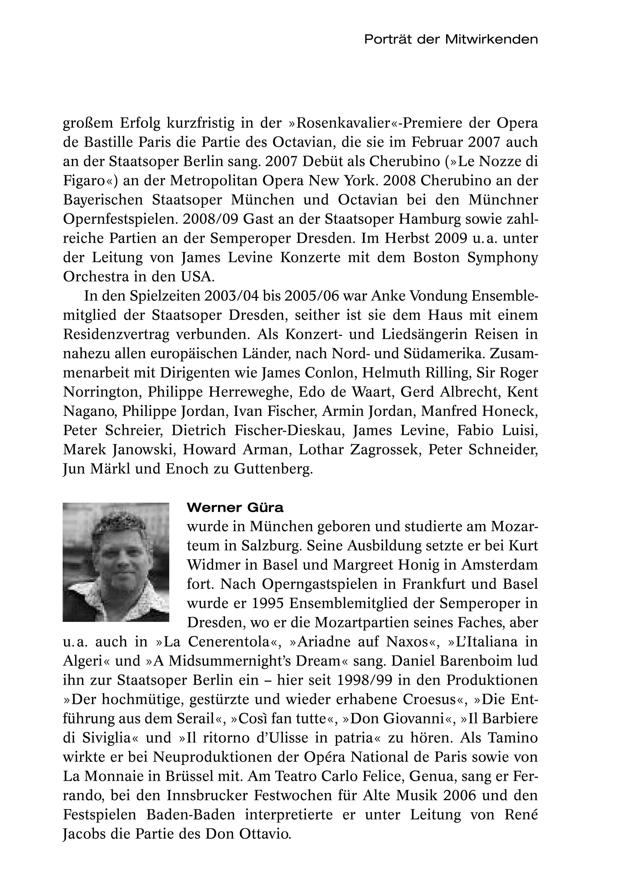 Porträt der Mitwirkenden




großem Erfolg kurzfristig in der »Rosenkavalier«-Premiere der Opera
de Bastille Paris die Partie des Octavian, die sie im Februar 2007 auch
an der Staatsoper Berlin sang. 2007 Debüt als Cherubino (»Le Nozze di
Figaro«) an der Metropolitan Opera New York. 2008 Cherubino an der
Bayerischen Staatsoper München und Octavian bei den Münchner
Opernfestspielen. 2008/09 Gast an der Staatsoper Hamburg sowie zahl-
reiche Partien an der Semperoper Dresden. Im Herbst 2009 u. a. unter
der Leitung von James Levine Konzerte mit dem Boston Symphony
Orchestra in den USA.
   In den Spielzeiten 2003/04 bis 2005/06 war Anke Vondung Ensemble-
mitglied der Staatsoper Dresden, seither ist sie dem Haus mit einem
Residenzvertrag verbunden. Als Konzert- und Liedsängerin Reisen in
nahezu allen europäischen Länder, nach Nord- und Südamerika. Zusam-
menarbeit mit Dirigenten wie James Conlon, Helmuth Rilling, Sir Roger
Norrington, Philippe Herreweghe, Edo de Waart, Gerd Albrecht, Kent
Nagano, Philippe Jordan, Ivan Fischer, Armin Jordan, Manfred Honeck,
Peter Schreier, Dietrich Fischer-Dieskau, James Levine, Fabio Luisi,
Marek Janowski,  Howard Arman, Lothar Zagrossek, Peter Schneider,
Jun Märkl und Enoch zu Guttenberg.

                  Werner Güra
                   wurde in München geboren und studierte am Mozar-
                   teum in Salzburg. Seine Ausbildung setzte er bei Kurt
                   Widmer in Basel und Margreet Honig in Amsterdam
                   fort. Nach Operngastspielen in Frankfurt und Basel
                   wurde er 1995 Ensemblemitglied der Semperoper in
                   Dresden, wo er die Mozartpartien seines Faches, aber
u. a. auch in »La Cenerentola«, »Ariadne auf Naxos«, »L’Italiana in
Algeri« und »A Midsummernight’s Dream« sang. Daniel Barenboim lud
ihn zur Staatsoper Berlin ein – hier seit 1998/99 in den Produktionen
»Der hochmütige, gestürzte und wieder erhabene Croesus«, »Die Ent-
führung aus dem Serail«, »Così fan tutte«, »Don Giovanni«, »Il Barbiere
di Siviglia« und »Il ritorno d’Ulisse in patria« zu hören. Als Tamino
wirkte er bei Neuproduktionen der Opéra National de Paris sowie von
La Monnaie in Brüssel mit. Am Teatro Carlo Felice, Genua, sang er Fer-
rando, bei den Innsbrucker Festwochen für Alte Musik 2006 und den
Festspielen Baden-Baden interpretierte er unter Leitung von René
Jacobs die Partie des Don Ottavio.
 