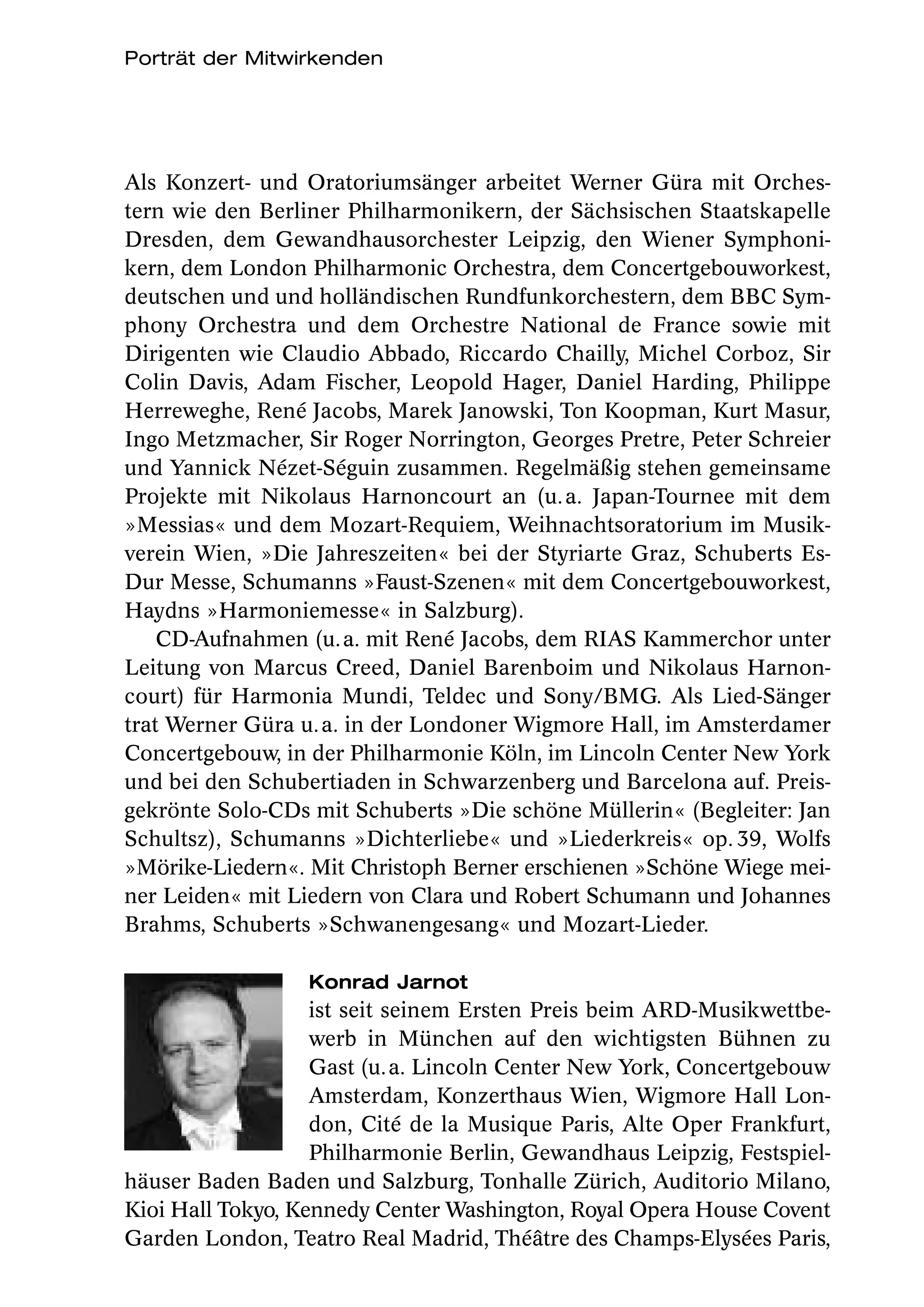Porträt der Mitwirkenden




Als Konzert- und Oratoriumsänger arbeitet Werner Güra mit Orches-
tern wie den Berliner Philharmonikern, der Sächsischen Staatskapelle
Dresden, dem Gewandhausorchester Leipzig, den Wiener Symphoni-
kern, dem London Philharmonic Orchestra, dem Concertgebouworkest,
deutschen und und holländischen Rundfunkorchestern, dem BBC Sym-
phony Orchestra und dem Orchestre National de France sowie mit
Dirigenten wie Claudio Abbado, Riccardo Chailly, Michel Corboz, Sir
Colin Davis, Adam Fischer, Leopold Hager, Daniel Harding, Philippe
Herreweghe, René Jacobs, Marek Janowski, Ton Koopman, Kurt Masur,
Ingo Metzmacher, Sir Roger Norrington, Georges Pretre, Peter Schreier
und Yannick Nézet-Séguin zusammen. Regelmäßig stehen gemeinsame
Projekte mit Nikolaus Harnoncourt an (u. a. Japan-Tournee mit dem
»Messias« und dem Mozart-Requiem, Weihnachtsoratorium im Musik-
verein Wien, »Die Jahreszeiten« bei der Styriarte Graz, Schuberts Es-
Dur Messe, Schumanns »Faust-Szenen« mit dem Concertgebouworkest,
Haydns »Harmoniemesse« in Salzburg).
    CD-Aufnahmen (u. a. mit René Jacobs, dem RIAS Kammerchor unter
Leitung von Marcus Creed, Daniel Barenboim und Nikolaus Harnon-
court) für Harmonia Mundi, Teldec und Sony/BMG. Als Lied-Sänger
trat Werner Güra u. a. in der Londoner Wigmore Hall, im Amsterdamer
Concertgebouw, in der Philharmonie Köln, im Lincoln Center New York
und bei den Schubertiaden in Schwarzenberg und Barcelona auf. Preis-
gekrönte Solo-CDs mit Schuberts »Die schöne Müllerin« (Begleiter: Jan
Schultsz), Schumanns »Dichterliebe« und »Liederkreis« op. 39, Wolfs
»Mörike-Liedern«. Mit Christoph Berner erschienen »Schöne Wiege mei-
ner Leiden« mit Liedern von Clara und Robert Schumann und Johannes
Brahms, Schuberts »Schwanengesang« und Mozart-Lieder.

                  Konrad Jarnot
                   ist seit seinem Ersten Preis beim ARD-Musikwettbe-
                   werb in München auf den wichtigsten Bühnen zu
                   Gast (u. a. Lincoln Center New York, Concertgebouw
                   Amsterdam, Konzerthaus Wien, Wigmore Hall Lon-
                   don, Cité de la Musique Paris, Alte Oper Frankfurt,
                   Philharmonie Berlin, Gewandhaus Leipzig, Festspiel-
häuser Baden Baden und Salzburg, Tonhalle Zürich, Auditorio Milano,
Kioi Hall Tokyo, Kennedy Center Washington, Royal Opera House Covent
Garden London, Teatro Real Madrid, Théâtre des Champs-Elysées Paris,
 
