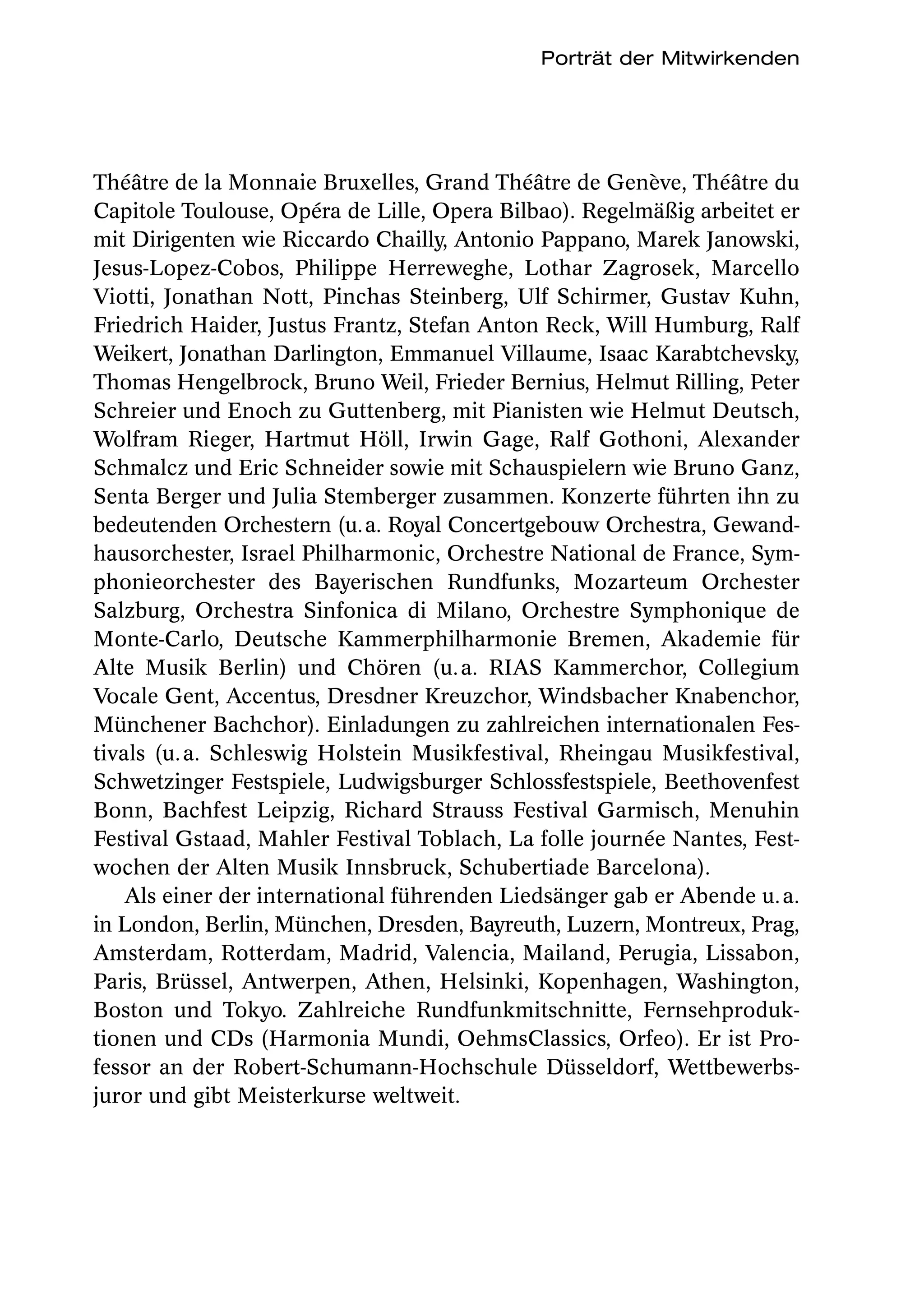 Porträt der Mitwirkenden




Théâtre de la Monnaie Bruxelles, Grand Théâtre de Genève, Théâtre du
Capitole Toulouse, Opéra de Lille, Opera Bilbao). Regelmäßig arbeitet er
mit Dirigenten wie Riccardo Chailly, Antonio Pappano, Marek Janowski,
Jesus-Lopez-Cobos, Philippe Herreweghe, Lothar Zagrosek, Marcello
Viotti, Jonathan Nott, Pinchas Steinberg, Ulf Schirmer, Gustav Kuhn,
Friedrich Haider, Justus Frantz, Stefan Anton Reck, Will Humburg, Ralf
Weikert, Jonathan Darlington, Emmanuel Villaume, Isaac Karabtchevsky,
Thomas Hengelbrock, Bruno Weil, Frieder Bernius, Helmut Rilling, Peter
Schreier und Enoch zu Guttenberg, mit Pianisten wie Helmut Deutsch,
Wolfram Rieger, Hartmut Höll, Irwin Gage, Ralf Gothoni, Alexander
Schmalcz und Eric Schneider sowie mit Schauspielern wie Bruno Ganz,
Senta Berger und Julia Stemberger zusammen. Konzerte führten ihn zu
bedeutenden Orchestern (u. a. Royal Concertgebouw Orchestra, Gewand-
hausorchester, Israel Philharmonic, Orchestre National de France, Sym-
phonieorchester des Bayerischen Rundfunks, Mozarteum Orchester
Salzburg, Orchestra Sinfonica di Milano, Orchestre Symphonique de
Monte-Carlo, Deutsche Kammerphilharmonie Bremen, Akademie für
Alte Musik Berlin) und Chören (u. a. RIAS Kammerchor, Collegium
Vocale Gent, Accentus, Dresdner Kreuzchor, Windsbacher Knabenchor,
Münchener Bachchor). Einladungen zu zahlreichen internationalen Fes-
tivals (u. a. Schleswig Holstein Musikfestival, Rheingau Musikfestival,
Schwetzinger Festspiele, Ludwigsburger Schlossfestspiele, Beethovenfest
Bonn, Bachfest Leipzig, Richard Strauss Festival Garmisch, Menuhin
Festival Gstaad, Mahler Festival Toblach, La folle journée Nantes, Fest-
wochen der Alten Musik Innsbruck, Schubertiade Barcelona). 
    Als einer der international führenden Liedsänger gab er Abende u. a.
in London, Berlin, München, Dresden, Bayreuth, Luzern, Montreux, Prag,
Amsterdam, Rotterdam, Madrid, Valencia, Mailand, Perugia, Lissabon,
Paris, Brüssel, Antwerpen, Athen, Helsinki, Kopenhagen, Washington,
Boston und Tokyo. Zahlreiche Rundfunkmitschnitte, Fernsehproduk-
tionen und CDs (Harmonia Mundi, OehmsClassics, Orfeo). Er ist Pro-
fessor an der Robert-Schumann-Hochschule Düsseldorf, Wettbewerbs-
juror und gibt Meisterkurse weltweit.
 