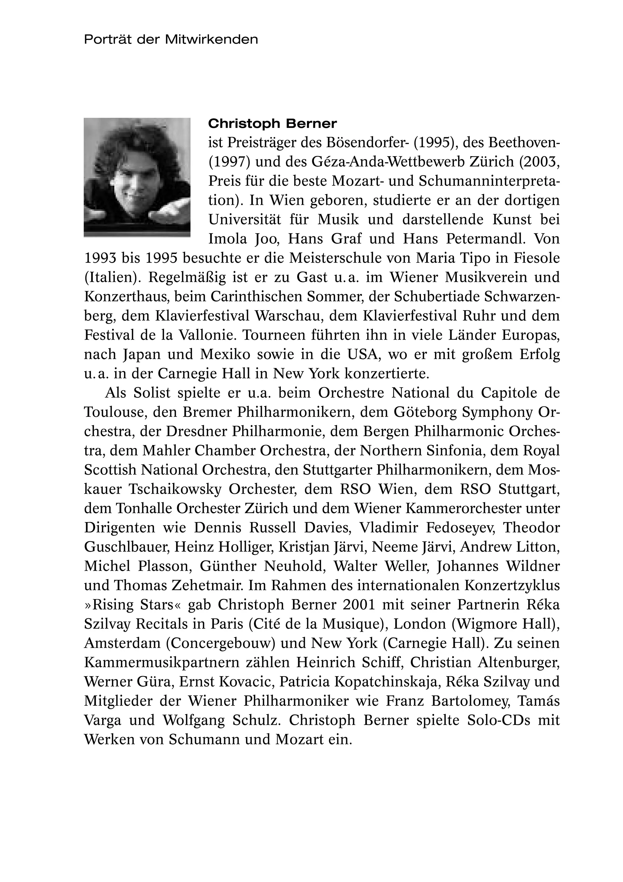 Porträt der Mitwirkenden




                   Christoph Berner
                    ist Preisträger des Bösendorfer- (1995), des Beethoven-
                    (1997) und des Géza-Anda-Wettbewerb Zürich (2003,
                    Preis für die beste Mozart- und Schumanninterpreta-
                    tion). In Wien geboren, studierte er an der dortigen
                    Universität für Musik und darstellende Kunst bei
                    Imola Joo, Hans Graf und Hans Petermandl. Von
1993 bis 1995 besuchte er die Meisterschule von Maria Tipo in Fiesole
(Italien). Regelmäßig ist er zu Gast u. a. im Wiener Musikverein und
Konzerthaus, beim Carinthischen Sommer, der Schubertiade Schwarzen-
berg, dem Klavierfestival Warschau, dem Klavierfestival Ruhr und dem
Festival de la Vallonie. Tourneen führten ihn in viele Länder Europas,
nach Japan und Mexiko sowie in die USA, wo er mit großem Erfolg
u. a. in der Carnegie Hall in New York konzertierte.
    Als Solist spielte er u.a. beim Orchestre National du Capitole de
Toulouse, den Bremer Philharmonikern, dem Göteborg Symphony Or-
chestra, der Dresdner Philharmonie, dem Bergen Philharmonic Orches-
tra, dem Mahler Chamber Orchestra, der Northern Sinfonia, dem Royal
Scottish National Orchestra, den Stuttgarter Philharmonikern, dem Mos-
kauer Tschaikowsky Orchester,  dem RSO Wien, dem RSO  Stuttgart,
dem Tonhalle Orchester Zürich und dem Wiener Kammerorchester unter
Dirigenten wie Dennis Russell Davies, Vladimir Fedoseyev, Theodor
Guschlbauer, Heinz Holliger, Kristjan Järvi, Neeme Järvi, Andrew Litton,
Michel Plasson, Günther Neuhold, Walter Weller,  Johannes Wildner
und Thomas Zehetmair. Im Rahmen des internationalen Konzertzyklus
»Rising Stars« gab Christoph Berner 2001 mit seiner Partnerin Réka
Szilvay Recitals in Paris (Cité de la Musique), London (Wigmore Hall),
Amsterdam (Concergebouw) und New York (Carnegie Hall). Zu seinen
Kammermusikpartnern zählen Heinrich Schiff, Christian Altenburger,
Werner Güra, Ernst Kovacic, Patricia Kopatchinskaja, Réka Szilvay und
Mitglieder der Wiener Philharmoniker wie Franz Bartolomey, Tamás
Varga und Wolfgang Schulz. Christoph Berner spielte Solo-CDs mit
Werken von Schumann und Mozart ein.
 