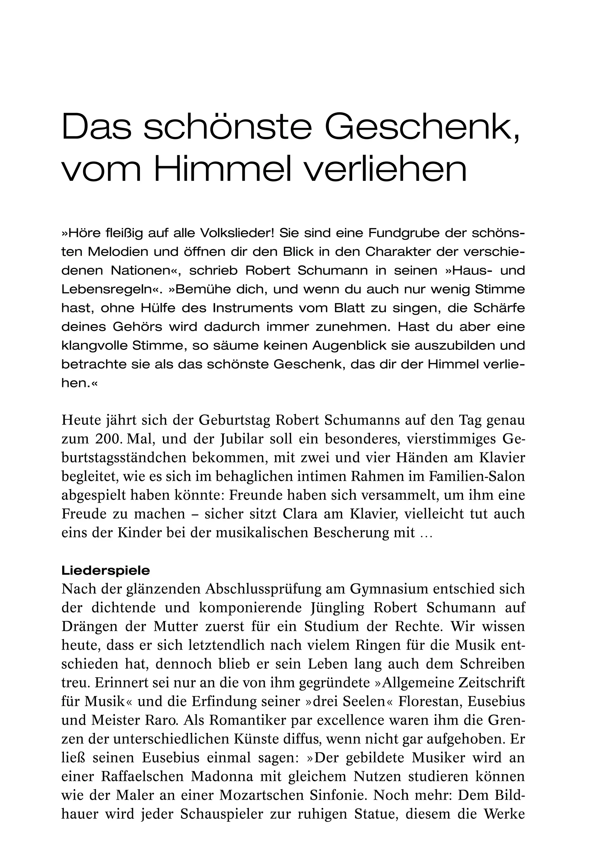 Das schönste Geschenk,
vom Himmel verliehen
»Höre fleißig auf alle Volkslieder! Sie sind eine Fundgrube der schöns-
ten Melodien und öffnen dir den Blick in den Charakter der verschie-
denen Nationen«, schrieb Robert Schumann in seinen »Haus- und
Lebensregeln«. »Bemühe dich, und wenn du auch nur wenig Stimme
hast, ohne Hülfe des Instruments vom Blatt zu singen, die Schärfe
deines Gehörs wird dadurch immer zunehmen. Hast du aber eine
klangvolle Stimme, so säume keinen Augenblick sie auszubilden und
betrachte sie als das schönste Geschenk, das dir der Himmel verlie-
hen.«

Heute jährt sich der Geburtstag Robert Schumanns auf den Tag genau
zum 200. Mal, und der Jubilar soll ein besonderes, vierstimmiges Ge-
burtstagsständchen bekommen, mit zwei und vier Händen am Klavier
begleitet, wie es sich im behaglichen intimen Rahmen im Familien-Salon
abgespielt haben könnte: Freunde haben sich versammelt, um ihm eine
Freude zu machen – sicher sitzt Clara am Klavier, vielleicht tut auch
eins der Kinder bei der musikalischen Bescherung mit …

Liederspiele
Nach der glänzenden Abschlussprüfung am Gymnasium entschied sich
der dichtende und komponierende Jüngling Robert Schumann auf
Drängen der Mutter zuerst für ein Studium der Rechte. Wir wissen
heute, dass er sich letztendlich nach vielem Ringen für die Musik ent-
schieden hat, dennoch blieb er sein Leben lang auch dem Schreiben
treu. Erinnert sei nur an die von ihm gegründete »Allgemeine Zeitschrift
für Musik« und die Erfindung seiner »drei Seelen« Florestan, Eusebius
und Meister Raro. Als Romantiker par excellence waren ihm die Gren-
zen der unterschiedlichen Künste diffus, wenn nicht gar aufgehoben. Er
ließ seinen Eusebius einmal sagen: »Der gebildete Musiker wird an
einer Raffaelschen Madonna mit gleichem Nutzen studieren können
wie der Maler an einer Mozartschen Sinfonie. Noch mehr: Dem Bild-
hauer wird jeder Schauspieler zur ruhigen Statue, diesem die Werke
 