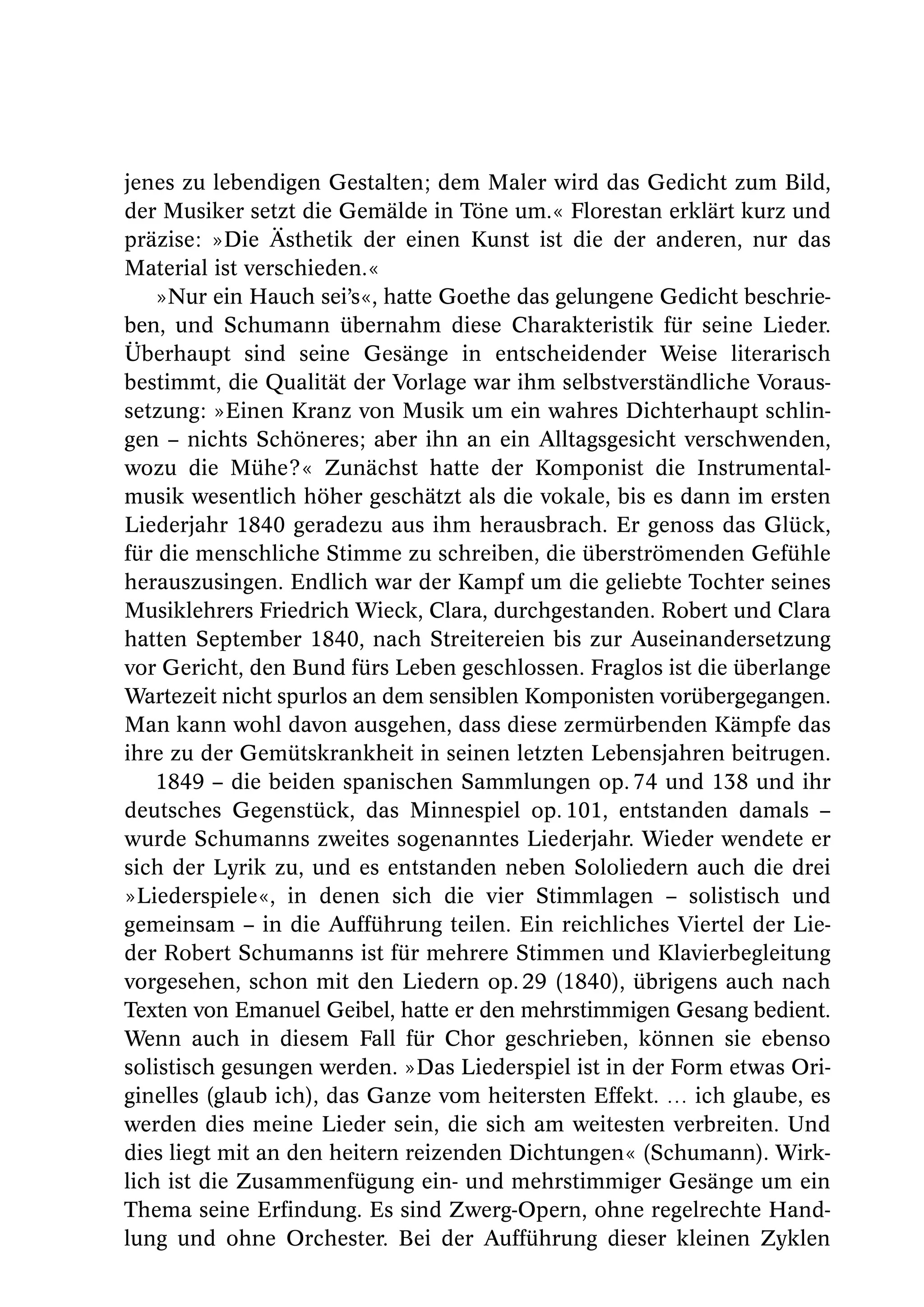 jenes zu lebendigen Gestalten; dem Maler wird das Gedicht zum Bild,
der Musiker setzt die Gemälde in Töne um.« Florestan erklärt kurz und
präzise: »Die Ästhetik der einen Kunst ist die der anderen, nur das
Material ist verschieden.«
    »Nur ein Hauch sei’s«, hatte Goethe das gelungene Gedicht beschrie-
ben, und Schumann übernahm diese Charakteristik für seine Lieder.
Überhaupt sind seine Gesänge in entscheidender Weise literarisch
bestimmt, die Qualität der Vorlage war ihm selbstverständliche Voraus-
setzung: »Einen Kranz von Musik um ein wahres Dichterhaupt schlin-
gen – nichts Schöneres; aber ihn an ein Alltagsgesicht verschwenden,
wozu die Mühe?« Zunächst hatte der Komponist die Instrumental-
musik wesentlich höher geschätzt als die vokale, bis es dann im ersten
Liederjahr 1840 geradezu aus ihm herausbrach. Er genoss das Glück,
für die menschliche Stimme zu schreiben, die überströmenden Gefühle
herauszusingen. Endlich war der Kampf um die geliebte Tochter seines
Musiklehrers Friedrich Wieck, Clara, durchgestanden. Robert und Clara
hatten September 1840, nach Streitereien bis zur Auseinandersetzung
vor Gericht, den Bund fürs Leben geschlossen. Fraglos ist die überlange
Wartezeit nicht spurlos an dem sensiblen Komponisten vorübergegangen.
Man kann wohl davon ausgehen, dass diese zermürbenden Kämpfe das
ihre zu der Gemütskrankheit in seinen letzten Lebensjahren beitrugen.
    1849 – die beiden spanischen Sammlungen op. 74 und 138 und ihr
deutsches Gegenstück, das Minnespiel op. 101, entstanden damals –
wurde Schumanns zweites sogenanntes Liederjahr. Wieder wendete er
sich der Lyrik zu, und es entstanden neben Sololiedern auch die drei
»Liederspiele«, in denen sich die vier Stimmlagen – solistisch und
gemeinsam – in die Aufführung teilen. Ein reichliches Viertel der Lie-
der Robert Schumanns ist für mehrere Stimmen und Klavierbegleitung
vorgesehen, schon mit den Liedern op. 29 (1840), übrigens auch nach
Texten von Emanuel Geibel, hatte er den mehrstimmigen Gesang bedient.
Wenn auch in diesem Fall für Chor geschrieben, können sie ebenso
solistisch gesungen werden. »Das Liederspiel ist in der Form etwas Ori-
ginelles (glaub ich), das Ganze vom heitersten Effekt. … ich glaube, es
werden dies meine Lieder sein, die sich am weitesten verbreiten. Und
dies liegt mit an den heitern reizenden Dichtungen« (Schumann). Wirk-
lich ist die Zusammenfügung ein- und mehrstimmiger Gesänge um ein
Thema seine Erfindung. Es sind Zwerg-Opern, ohne regelrechte Hand-
lung und ohne Orchester. Bei der Aufführung dieser kleinen Zyklen
 